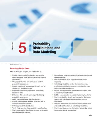 157
R-O-M-A/Shutterstock.com
Learning Objectives
After studying this chapter, you will be able to:
• Explain the concept of probability and provide
examples of the three definitional perspectives of
probability.
• Use probability rules and formulas to perform
probability calculations.
• Explain conditional probability and how it can be
applied in a business context.
• Compute conditional probabilities from cross-
tabulation data.
• Determine if two events are independent using
probability arguments.
• Apply the multiplication law of probability.
• Explain the difference between a discrete and a
continuous random variable.
• Define a probability distribution.
• Verify the properties of a probability mass function.
• Use the cumulative distribution function to compute
probabilities over intervals.
• Compute the expected value and variance of a discrete
random variable.
• Use expected values to support simple business
decisions.
• Calculate probabilities for the Bernoulli, binomial,
and Poisson distributions, using the probability mass
function and Excel functions.
• Explain how a probability density function differs from
a probability mass function.
• List the key properties of probability density functions.
• Use the probability density and cumulative distribution
functions to calculate probabilities for a uniform
distribution.
• Describe the normal and standard normal distributions
and use Excel functions to calculate probabilities.
• Use the standard normal distribution table and z-values
to compute normal probabilities.
Probability
Distributions and
Data Modeling
5
Chapter
 