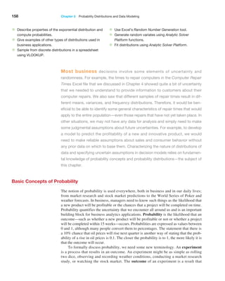 158 Chapter 5  Probability Distributions and Data Modeling
Most business decisions involve some elements of uncertainty and
­
randomness. For example, the times to repair computers in the Computer ­Repair
Times Excel file that we discussed in Chapter 4 showed quite a bit of uncertainty
that we needed to understand to provide information to customers about their
computer repairs. We also saw that different samples of ­
repair times result in dif-
ferent means, variances, and frequency ­
distributions. Therefore, it would be ben-
eficial to be able to identify some general characteristics of repair times that would
apply to the entire population—even those repairs that have not yet taken place. In
other ­
situations, we may not have any data for analysis and simply need to make
some judgmental assumptions about future uncertainties. For example, to develop
a model to predict the profitability of a new and innovative product, we would
need to make reliable assumptions about sales and consumer behavior without
any prior data on which to base them. Characterizing the nature of distributions of
data and specifying uncertain assumptions in ­
decision models relies on fundamen-
tal knowledge of probability concepts and probability distributions—the subject of
this chapter.
• Describe properties of the exponential distribution and
compute probabilities.
• Give examples of other types of distributions used in
business applications.
• Sample from discrete distributions in a spreadsheet
using VLOOKUP.
• Use Excel’s Random Number Generation tool.
• Generate random variates using Analytic Solver
Platform functions.
• Fit distributions using Analytic Solver Platform.
Basic Concepts of Probability
The notion of probability is used everywhere, both in business and in our daily lives;
from market research and stock market predictions to the World Series of Poker and
weather forecasts. In business, managers need to know such things as the likelihood that
a new product will be profitable or the chances that a project will be completed on time.
Probability quantifies the uncertainty that we encounter all around us and is an important
building block for business analytics applications. Probability is the likelihood that an
outcome—such as whether a new product will be profitable or not or whether a project
will be completed within 15 weeks—occurs. Probabilities are expressed as values between
0 and 1, although many people convert them to percentages. The statement that there is
a 10% chance that oil prices will rise next quarter is another way of stating that the prob-
ability of a rise in oil prices is 0.1. The closer the probability is to 1, the more likely it is
that the outcome will occur.
To formally discuss probability, we need some new terminology. An experiment
is a process that results in an outcome. An experiment might be as simple as rolling
two dice, observing and recording weather conditions, conducting a market research
study, or watching the stock market. The outcome of an experiment is a result that
 