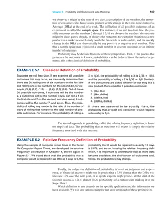 Chapter 5  Probability Distributions and Data Modeling 159
we observe; it might be the sum of two dice, a description of the weather, the propor-
tion of consumers who favor a new product, or the change in the Dow Jones Industrial
Average (DJIA) at the end of a week. The collection of all possible outcomes of an
experiment is called the sample space. For instance, if we roll two fair dice, the pos-
sible outcomes are the numbers 2 through 12; if we observe the weather, the outcome
might be clear, partly cloudy, or cloudy; the outcomes for customer reaction to a new
product in a market research study would be favorable or unfavorable, and the weekly
change in the DJIA can theoretically be any positive or negative real number. Note
that a sample space may consist of a small number of discrete outcomes or an infinite
number of outcomes.
Probability may be defined from one of three perspectives. First, if the process that
generates the outcomes is known, probabilities can be deduced from theoretical argu-
ments; this is the classical definition of probability.
Example 5.1 Classical Definition of Probability
Suppose we roll two dice. If we examine all possible
outcomes that may occur, we can easily determine that
there are 36: rolling one of six numbers on the first die
and rolling one of six numbers on the second die, for ex-
ample, (1,1), (1,2), (1,3),. . . , (6,4), (6,5), (6,6). Out of these
36 possible outcomes, 1 outcome will be the number
2, 2 outcomes will be the number 3 (you can roll a 1 on
the first die and 2 on the second, and vice versa), 6 out-
comes will be the number 7, and so on. Thus, the prob-
ability of rolling any number is the ratio of the number of
ways of rolling that number to the total number of pos-
sible outcomes. For instance, the probability of rolling a
2 is 1,36, the probability of rolling a 3 is 2,36 = 1,18,
and the probability of rolling a 7 is 6,36 = 1,6. Similarly,
if two consumers are asked whether or not they like a
new product, there could be 4 possible outcomes:
1. (like, like)
2. (like, dislike)
3. (dislike, like)
4. (dislike, dislike)
If these are assumed to be equally likely, the
probability that at least one consumer would respond
unfavorably is 3,4.
Example 5.2 Relative Frequency Definition of Probability
Using the sample of computer repair times in the ­
Excel
file Computer Repair Times, we developed the ­
relative
frequency distribution in Chapter 4, shown again in
­
Figure 5.1. We could state that the probability that a
computer would be repaired in as little as 4 days is 0, the
probability that it would be repaired in exactly 10 days
is 0.076, and so on. In using the relative frequency defi-
nition, it is important to understand that as more data
become ­
available, the distribution of outcomes and,
hence, the probabilities may change.
The second approach to probability, called the relative frequency definition, is based
on empirical data. The probability that an outcome will occur is simply the relative
­
frequency associated with that outcome.
Finally, the subjective definition of probability is based on judgment and experi-
ence, as financial analysts might use in predicting a 75% chance that the DJIA will
increase 10% over the next year, or as sports experts might predict, at the start of the
football season, a 1-in-5 chance (0.20 probability) of a certain team making it to the
Super Bowl.
Which definition to use depends on the specific application and the information we
have available. We will see various examples that draw upon each of these perspectives.
 