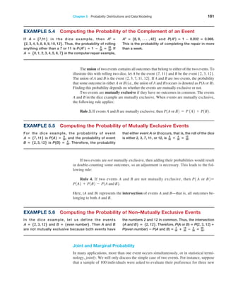 Chapter 5  Probability Distributions and Data Modeling 161
Example 5.6 Computing the Probability of Non–Mutually Exclusive Events
In the dice example, let us define the events
A = 52, 3, 126 and B = 5even number6 . Then A and B
are not mutually exclusive because both events have
the numbers 2 and 12 in common. Thus, the intersection
1A and B2 = 52, 126. Therefore, P(A or B) = P{2, 3, 12} +
P(even number) − P(A and B) = 4
36 + 18
36 − 2
36 = 20
36.
Example 5.4 Computing the Probability of the Complement of an Event
If A = 57,116 in the dice example, then Ac
=
52, 3, 4, 5, 6, 8, 9, 10, 126. Thus, the probability of rolling
anything other than a 7 or 11 is P(Ac
) = 1 − 8
36 = 28
36. If
A = 50, 1, 2, 3, 4, 5, 6, 76 in the computer repair ­
example,
Ac
= 58, 9, N , 426 and P( Ac
) = 1 − 0.032 = 0.968.
This is the probability of completing the repair in more
than a week.
The union of two events contains all outcomes that belong to either of the two events. To
illustrate this with rolling two dice, let A be the event {7, 11} and B be the event {2, 3, 12}.
The union of A and B is the event {2, 3, 7, 11, 12}. If A and B are two events, the probability
that some outcome in either A or B (i.e., the union of A and B) occurs is denoted as P(A or B).
Finding this probability ­
depends on whether the events are mutually exclusive or not.
Two events are mutually exclusive if they have no outcomes in common. The events
A and B in the dice example are mutually exclusive. When events are mutually exclusive,
the following rule applies:
Rule 3. If events A and B are mutually exclusive, then P1A or B2 = P 1A2 + P1B2.
If two events are not mutually exclusive, then adding their probabilities would result
in double-counting some outcomes, so an adjustment is necessary. This leads to the fol-
lowing rule:
Rule 4. If two events A and B are not mutually exclusive, then P1 A or B2=
P1A2 + P1B2 - P1A and B2.
Here, (A and B) represents the intersection of events A and B—that is, all outcomes be-
longing to both A and B.
Joint and Marginal Probability
In many applications, more than one event occurs simultaneously, or in statistical termi-
nology, jointly. We will only discuss the simple case of two events. For instance, suppose
that a sample of 100 individuals were asked to evaluate their preference for three new
Example 5.5 Computing the Probability of Mutually Exclusive Events
For the dice example, the probability of event
A = 57, 116 is P1A2 = 8
36, and the probability of event
B = 52, 3, 126 is P1B2 = 4
36. Therefore, the probability
that either event A or B occurs, that is, the roll of the dice
is either 2, 3, 7, 11, or 12, is 8
36 + 4
36 = 12
36.
 
