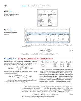 164 Chapter 5  Probability Distributions and Data Modeling
Using the data from the energy drink survey example,
substitute B1 for A and M for B in formula (5.3). This re-
sults in the conditional probability of B1 given M:
P1B1 ∣M2 =
P1B1 and M2
P1M2
=
0.25
0.63
= 0.397.
Similarly, the probability of preferring brand 1 if the
­
respondent is female is
P1B1 ∣F2 =
P1B1 and F2
P1F2
=
0.09
0.37
= 0.243.
The following table summarizes the conditional prob-
abilities of brand preference given gender:
Figure 5.3
Portion of Excel File Apple
Purchase History
Figure 5.4
PivotTable of Purchase
Behavior
In general, the conditional probability of an event A given that event B is known to
have occurred is
P1A∙B2 =
P1A and B2
P1B2
 (5.3)
We read the notation P1A∙B2 as “the probability of A given B.”
Example 5.10 Using the Conditional Probability Formula
P(Brand|Gender) Brand 1 Brand 2 Brand 3
Male 0.397 0.270 0.333
Female 0.243 0.162 0.595
Such information can be important in marketing ef-
forts. Knowing that there is a difference in preference by
gender can help focus advertising. For example, we see
that about 40% of males prefer brand 1, whereas only
about 24% of females do, and a higher proportion of fe-
males prefer brand 3. This suggests that it would make
more sense to focus on advertising brand 1 more in male-
oriented media and brand 3 in female-oriented media.
The conditional probability formula may be used in other ways. For example, mul-
tiplying both sides of formula (5.3) by P1B2, we obtain P1A and B2 = P1A∙B2 P1B2.
Note that we may switch the roles of A and B and write P1B and A2 = P1B∙A2 P1A2. But
P(B and A) is the same as P(A and B); thus we can express P(A and B) in two ways:
P1A and B2 = P1A∙B2 P1B2 = P1B∙A2 P1A2 (5.4)
This is often called the multiplication law of probability.
 