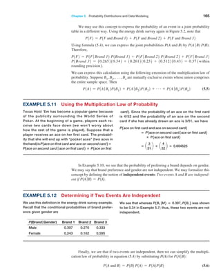 Chapter 5  Probability Distributions and Data Modeling 165
We may use this concept to express the probability of an event in a joint probability
table in a different way. Using the energy drink survey again in Figure 5.2, note that
P1F2 = P1F and Brand 12 + P1F and Brand 22 + P1F and Brand 32
Using formula (5.4), we can express the joint probabilities P(A and B) by P(A ∙ B) P(B).
Therefore,
P1F2 = P1F ∙ Brand 12 P1Brand 12 + P1F ∙ Brand 22 P1Brand 22 + P1F ∙ Brand 32
­
P1Brand 32 = 10.265210.342 + 10.261210.232 + 10.512210.432 = 0.37 1within
rounding precision2.
We can express this calculation using the following extension of the multiplication law of
probability. Suppose B1, B2, . . . , Bn are mutually exclusive events whose union comprises
the entire sample space. Then
P1A2 = P1A ∙ B12P1B12 + P1A ∙ B22P1B22 + g + P1A ∙ Bn2P1Bn2 (5.5)
In Example 5.10, we see that the probability of preferring a brand depends on gender.
We may say that brand preference and gender are not independent. We may formalize this
concept by defining the notion of independent events: Two events A and B are independ-
ent if P1A∙B2 = P1A2.
Example 5.11 Using the Multiplication Law of Probability
Texas Hold ’Em has become a popular game ­
because
of the publicity surrounding the World Series of
Poker. At the beginning of a game, players each re-
ceive two cards face down (we won’t worry about
how the rest of the game is played). Suppose that a
player receives an ace on her first card. The probabil-
ity that she will end up with “pocket aces” (two aces in
thehand)isP1ace on first card and ace on second card2 =
P1ace on second card ∣ ace on first card2 × P1ace on first
card2. Since the probability of an ace on the first card
is 4/52 and the probability of an ace on the second
card if she has already drawn an ace is 3/51, we have
P1ace on first card and ace on second card2
= P1ace on second card ∣ace on first card2
× P1ace on first card2
= a
3
51
b × a
4
52
b = 0.004525
Example 5.12 Determining if Two Events Are Independent
We use this definition in the energy drink survey ­
example.
Recall that the conditional probabilities of brand prefer-
ence given gender are
P(Brand|Gender) Brand 1 Brand 2 Brand 3
Male 0.397 0.270 0.333
Female 0.243 0.162 0.595
We see that whereas P1B1 ∣M2 = 0.397, P1B12 was shown
to be 0.34 in Example 5.7; thus, these two events are not
independent.
Finally, we see that if two events are independent, then we can simplify the multipli-
cation law of probability in equation (5.4) by substituting P(A) for P1A∙B2:
P1A and B2 = P1B2 P1A2 = P1A2P1B2 (5.6)
 