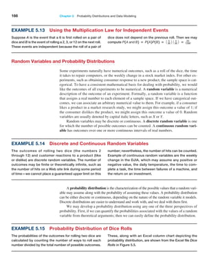 166 Chapter 5  Probability Distributions and Data Modeling
Example 5.13 Using the Multiplication Law for Independent Events
Suppose A is the event that a 6 is first rolled on a pair of
dice and B is the event of rolling a 2, 3, or 12 on the next roll.
These events are independent because the roll of a pair of
dice does not depend on the previous roll. Then we may
compute P1A and B2 = P1A2P1B2 = 1 5
36 2 1 4
36 2 = 20
1296.
Random Variables and Probability Distributions
Some experiments naturally have numerical outcomes, such as a roll of the dice, the time
it takes to repair computers, or the weekly change in a stock market index. For other ex-
periments, such as obtaining consumer response to a new product, the sample space is cat-
egorical. To have a consistent mathematical basis for dealing with probability, we would
like the outcomes of all experiments to be numerical. A random variable is a numerical
description of the outcome of an experiment. Formally, a random variable is a function
that assigns a real number to each element of a sample space. If we have categorical out-
comes, we can associate an arbitrary numerical value to them. For example, if a consumer
likes a product in a market research study, we might assign this outcome a value of 1; if
the consumer dislikes the product, we might assign this outcome a value of 0. Random
variables are usually denoted by capital italic letters, such as X or Y.
Random variables may be discrete or continuous. A discrete random variable is one
for which the number of possible outcomes can be counted. A continuous random vari-
able has outcomes over one or more continuous intervals of real numbers.
Example 5.14 Discrete and Continuous Random Variables
The outcomes of rolling two dice (the numbers 2
through 12) and customer reactions to a product (like
or dislike) are discrete random variables. The number of
outcomes may be finite or theoretically infinite, such as
the number of hits on a Web site link during some period
of time—we cannot place a guaranteed upper limit on this
number; nevertheless, the number of hits can be counted.
Example of continuous random variables are the weekly
change in the DJIA, which may assume any positive or
negative value, the daily temperature, the time to com-
plete a task, the time between failures of a machine, and
the return on an investment.
A probability distribution is the characterization of the possible values that a random vari-
able may assume along with the probability of assuming these values. A probability distribution
can be either discrete or continuous, depending on the nature of the random variable it models.
Discrete distributions are easier to understand and work with, and we deal with them first.
We may develop a probability distribution using any one of the three perspectives of
probability. First, if we can quantify the probabilities associated with the values of a random
variable from theoretical arguments; then we can easily define the probability distribution.
Example 5.15 Probability Distribution of Dice Rolls
The probabilities of the outcomes for rolling two dice are
calculated by counting the number of ways to roll each
number divided by the total number of possible ­
outcomes.
These, along with an Excel column chart ­
depicting the
probability distribution, are shown from the Excel file Dice
Rolls in Figure 5.5.
 
