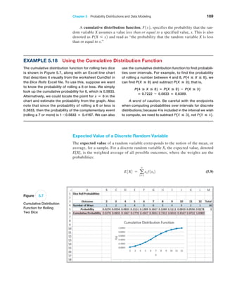 Chapter 5  Probability Distributions and Data Modeling 169
A cumulative distribution function, F1x2, specifies the probability that the ran-
dom variable X assumes a value less than or equal to a specified value, x. This is also
denoted as P1X … x2 and read as “the probability that the random variable X is less
than or equal to x.”
Example 5.18 Using the Cumulative Distribution Function
The cumulative distribution function for rolling two dice
is shown in Figure 5.7, along with an Excel line chart
that describes it visually from the worksheet CumDist in
the Dice Rolls Excel file. To use this, suppose we want
to know the probability of rolling a 6 or less. We simply
look up the cumulative probability for 6, which is 0.5833.
Alternatively, we could locate the point for x = 6 in the
chart and estimate the probability from the graph. Also
note that since the probability of rolling a 6 or less is
0.5833, then the probability of the complementary event
(rolling a 7 or more) is 1−0.5833 = 0.4167. We can also
use the ­
cumulative distribution function to find probabili-
ties over intervals. For example, to find the probability
of rolling a number between 4 and 8, P14  X  82, we
can find P1X  82 and subtract P1X  32; that is,
P14  X  82 = P1X  82 − P1X  32
= 0.7222 − 0.0833 = 0.6389.
A word of caution. Be careful with the endpoints
when computing probabilities over intervals for discrete
distributions; because 4 is included in the interval we wish
to compute, we need to subtract P1X  32, not P1X  42.
Figure 5.7
Cumulative Distribution
Function for Rolling
Two Dice
Expected Value of a Discrete Random Variable
The expected value of a random variable corresponds to the notion of the mean, or
average, for a sample. For a discrete random variable X, the expected value, denoted
E[X], is the weighted average of all possible outcomes, where the weights are the
probabilities:
E3X4 = a
∞
i=1
xi f1xi2 (5.9)
 