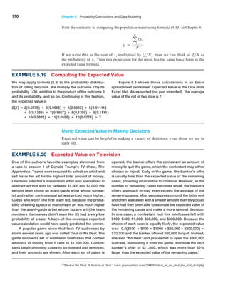 170 Chapter 5  Probability Distributions and Data Modeling
Note the similarity to computing the population mean using formula (4.13) in Chapter 4:
m =
a
N
i=1
fixi
N
If we write this as the sum of xi multiplied by 1fiN2, then we can think of fiN as
the probability of xi. Then this expression for the mean has the same basic form as the
­
expected value formula.
Example 5.19 Computing the Expected Value
We may apply formula (5.9) to the probability distribu-
tion of rolling two dice. We multiply the outcome 2 by its
probability 1/36, add this to the product of the outcome 3
and its probability, and so on. Continuing in this fashion,
the expected value is
E[X] = 210.02782 + 310.05562 + 410.08332 + 510.011112
+ 610.13892 + 710.16672 + 810.13892 + 910.11112
+ 1010.08332 + 1110.05562 + 1210.02782 = 7
Figure 5.8 shows these calculations in an Excel
spreadsheet (worksheet Expected Value in the Dice Rolls
Excel file). As expected (no pun intended), the average
value of the roll of two dice is 7.
Using Expected Value in Making Decisions
Expected value can be helpful in making a variety of decisions, even those we see in
daily life.
Example 5.20 Expected Value on Television
One of the author’s favorite examples stemmed from
a task in season 1 of Donald Trump’s TV show, The
­Apprentice. Teams were required to select an artist and
sell his or her art for the highest total amount of money.
One team selected a mainstream artist who specialized in
abstract art that sold for between $1,000 and $2,000; the
second team chose an avant-garde artist whose surreal-
ist and rather controversial art was priced much higher.
Guess who won? The first team did, because the proba-
bility of selling a piece of mainstream art was much higher
than the avant-garde artist whose bizarre art (the team
members themselves didn’t even like it!) had a very low
probability of a sale. A back-of-the-envelope ­
expected
value calculation would have easily predicted the winner.
A popular game show that took TV audiences by
storm several years ago was called Deal or No Deal. The
game involved a set of numbered briefcases that contain
amounts of money from 1 cent to $1,000,000. Contes-
tants begin choosing cases to be opened and removed,
and their amounts are shown. After each set of cases is
opened, the banker offers the contestant an amount of
money to quit the game, which the contestant may either
choose or reject. Early in the game, the banker’s offer
is usually less than the expected value of the remaining
cases, providing an incentive to continue. However, as the
number of remaining cases becomes small, the banker’s
offers approach or may even exceed the average of the
remaining cases. Most people press on until the bitter end
and often walk away with a smaller amount than they could
have had they been able to estimate the expected value of
the remaining cases and make a more rational decision.
In one case, a contestant had five briefcases left with
$100, $400, $1,000, $50,000, and $300,000. Because the
choice of each case is equally likely, the expected value
was 0.21$100 + $400 + $1000 + $50,000 + $300,0002 =
$70,300 and the banker offered $80,000 to quit. Instead,
she said “No Deal” and proceeded to open the $300,000
suitcase, eliminating it from the game, and took the next
banker’s offer of $21,000, which was more than 60%
larger than the expected value of the remaining cases.1
1“Deal or No Deal: A Statistical Deal.” www.pearsonified.com/2006/03/deal_or_no_deal_the_real_deal.php
 