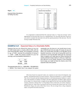 Chapter 5  Probability Distributions and Data Modeling 171
Figure 5.8
Expected Value Calculations
for Rolling Two Dice
It is important to understand that the expected value is a “long-run average” and is
appropriate for decisions that occur on a repeated basis. For one-time decisions, however,
you need to consider the downside risk and the upside potential of the decision. The fol-
lowing example illustrates this.
Decisions based on expected values are common in real estate development, day
trading, and pharmaceutical research projects. Drug development is a good example.
The cost of research and development projects in the pharmaceutical industry is gener-
ally in the hundreds of millions of dollars and often approaches $1 billion. Many projects
never make it to clinical trials or might not get approved by the Food and Drug Admin-
istration. Statistics indicate that 7 of 10 products fail to return the cost of the company’s
capital. However, large firms can absorb such losses because the return from one or two
blockbuster drugs can easily offset these losses. On an average basis, drug companies
make a net profit from these decisions.
repeatedly over the long run, you would lose an aver-
age of $25.00 each time you play. Of course, for any one
game, you would either lose $50 or win $24,950. So the
question becomes, Is the risk of losing $50 worth the
­
potential of winning $24,950? Although the expected
value is negative, you might take the chance because the
upside ­
potential is large relative to what you might lose,
and, after all, it is for charity. However, if your potential
loss is large, you might not take the chance, even if the
expected value were positive.
Example 5.21 Expected Value of a Charitable Raffle
Suppose that you are offered the chance to buy one
of 1,000 tickets sold in a charity raffle for $50, with the
prize being $25,000. Clearly, the probability of winning
is 1
1,000, or 0.001, whereas the probability of losing is
1 − 0.001 − 0.999. The random variable X is your net
winnings, and its probability distribution is
   x    f(x)
−$50  0.999
   $24,950   0.001
Theexpectedvalue,E[ X ], is −$50(0.999) + $24,950(0.001)
= −$25.00. This means that if you played this game
 