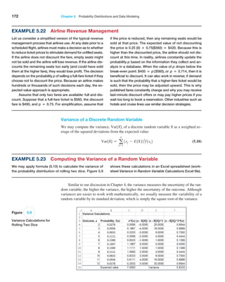 172 Chapter 5  Probability Distributions and Data Modeling
Variance of a Discrete Random Variable
We may compute the variance, Var[X], of a discrete random variable X as a weighted av-
erage of the squared deviations from the expected value:
Var[X] = a
∞
j=1
1xj - E[X]22
f1xj2 (5.10)
Figure 5.9
Variance Calculations for
Rolling Two Dice
Example 5.22 Airline Revenue Management
Let us consider a simplified version of the typical revenue
management process that airlines use. At any date prior to a
scheduled flight, airlines must make a decision as to whether
to reduce ticket prices to stimulate demand for unfilled seats.
If the airline does not discount the fare, empty seats might
not be sold and the airline will lose revenue. If the airline dis-
counts the remaining seats too early (and could have sold
them at the higher fare), they would lose profit. The decision
depends on the probability p of selling a full-fare ticket if they
choose not to discount the price. Because an airline makes
hundreds or thousands of such decisions each day, the ex-
pected value approach is appropriate.
Assume that only two fares are available: full and dis-
count. Suppose that a full-fare ticket is $560, the discount
fare is $400, and p = 0.75. For simplification, assume that
if the price is reduced, then any remaining seats would be
sold at that price. The expected value of not discounting
the price is 0.25 (0) + 0.75($560) = $420. Because this is
higher than the discounted price, the airline should not dis-
count at this time. In reality, airlines constantly update the
probability p based on the information they collect and an-
alyze in a database. When the value of p drops below the
break-even point: $400 = p($560), or p = 0.714, then it is
beneficial to discount. It can also work in reverse; if demand
is such that the probability that a higher-fare ticket would be
sold, then the price may be adjusted upward. This is why
published fares constantly change and why you may receive
last-minute discount offers or may pay higher prices if you
wait too long to book a reservation. Other industries such as
hotels and cruise lines use similar decision strategies.
Similar to our discussion in Chapter 4, the variance measures the uncertainty of the ran-
dom variable; the higher the variance, the higher the uncertainty of the outcome. Although
variances are easier to work with mathematically, we usually measure the variability of a
random variable by its standard deviation, which is simply the square root of the variance.
shows these calculations in an Excel spreadsheet (work-
sheet Variance in Random Variable Calculations Excel file).
Example 5.23 Computing the Variance of a Random Variable
We may apply formula (5.10) to calculate the variance of
the probability distribution of rolling two dice. Figure 5.9
 