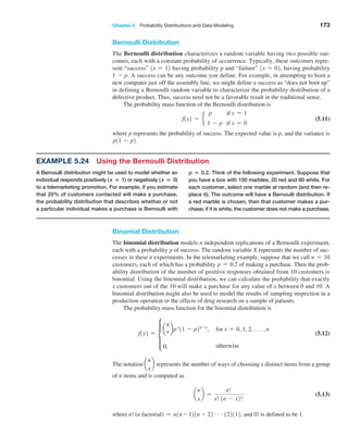 Chapter 5  Probability Distributions and Data Modeling 173
Example 5.24 Using the Bernoulli Distribution
A Bernoulli distribution might be used to model whether an
individual responds positively ( x = 1) or negatively ( x = 0)
to a telemarketing promotion. For example, if you estimate
that 20% of customers contacted will make a purchase,
the probability distribution that describes whether or not
a particular individual makes a purchase is Bernoulli with
p = 0.2. Think of the following experiment. Suppose that
you have a box with 100 marbles, 20 red and 80 white. For
each customer, select one marble at random (and then re-
place it). The outcome will have a Bernoulli distribution. If
a red marble is chosen, then that customer makes a pur-
chase; if it is white, the customer does not make a purchase.
Bernoulli Distribution
The Bernoulli distribution characterizes a random variable having two possible out-
comes, each with a constant probability of occurrence. Typically, these outcomes repre-
sent “success” 1x = 12 having probability p and “failure” 1x = 02, having probability
1 - p. A success can be any outcome you define. For example, in attempting to boot a
new computer just off the assembly line, we might define a success as “does not boot up”
in defining a Bernoulli random variable to characterize the probability distribution of a
defective product. Thus, success need not be a favorable result in the traditional sense.
The probability mass function of the Bernoulli distribution is
f1x2 = e
p if x = 1
1 - p if x = 0
 (5.11)
where p represents the probability of success. The expected value is p, and the variance is
p11 - p2.
Binomial Distribution
The binomial distribution models n independent replications of a Bernoulli experiment,
each with a probability p of success. The random variable X represents the number of suc-
cesses in these n experiments. In the telemarketing example, suppose that we call n = 10
customers, each of which has a probability p = 0.2 of making a purchase. Then the prob-
ability distribution of the number of positive responses obtained from 10 customers is
binomial. Using the binomial distribution, we can calculate the probability that exactly
x customers out of the 10 will make a purchase for any value of x between 0 and 10. A
binomial distribution might also be used to model the results of sampling inspection in a
production operation or the effects of drug research on a sample of patients.
The probability mass function for the binomial distribution is
f1x2 = d
a
n
xbpx
11 - p2n-x
, for x = 0, 1, 2, c,n
0, otherwise
 (5.12)
The notation a
n
x
b represents the number of ways of choosing x distinct items from a group
of n items and is computed as
a
n
x
b =
n!
x! 1n - x2!
 (5.13)
where n! (n factorial) = n1n - 121n - 22 g122112, and 0! is defined to be 1.
 