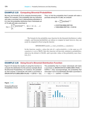 174 Chapter 5  Probability Distributions and Data Modeling
The formula for the probability mass function for the binomial distribution is rather
complex, and binomial probabilities are tedious to compute by hand; however, they can
easily be computed in Excel using the function
BINOM.DIST1number_s, trials, probability_s, cumulative2
In this function, number_s plays the role of x, and probability_s is the same as p. If
cumulative is set to TRUE, then this function will provide cumulative probabilities;
otherwise the default is FALSE, and it provides values of the probability mass func-
tion, f1x2.
Figure 5.10
Computing Binomial
Probabilities in Excel
Example 5.26 Using Excel’s Binomial Distribution Function
Figure 5.10 shows the results of using this function to
compute the distribution for the previous example (Excel
file Binomial Probabilities). For instance, the probabil-
ity that exactly 3 individuals will make a purchase is
BINOM.DIST(A10,$B$3,$B$4,FALSE) = 0.20133 = f132.
The probability that 3 or fewer individuals will make
a purchase is BINOM.DIST(A10,$B$3,$B$4,TRUE) =
0.87913 = F132. Correspondingly, the probability that
more than 3 out of 10 individuals will make a purchase is
1 − F132 = 1 − 0.87913 = 0.12087.
Example 5.25 Computing Binomial Probabilities
We may use formula (5.12) to compute binomial proba-
bilities. For example, if the probability that any individual
will make a purchase from a telemarketing solicitation is
0.2, then the probability distribution that x individuals out
of 10 calls will make a purchase is
f 1x2 = c
a
10
x b 10.22x
10.8210−x
, for x = 0, 1, 2, c, n
0, otherwise
Thus, to find the probability that 3 people will make a
purchase among the 10 calls, we compute
f(3) = a
10
3
b(0.2)3
(0.8)10−3
= (10!/3!7!)(0.008)(0.2097152)
   = 120(0.008)(0.2097152) = 0.20133
 