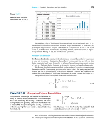 Chapter 5  Probability Distributions and Data Modeling 175
The expected value of the binomial distribution is np, and the variance is np11 - p2.
The binomial distribution can assume different shapes and amounts of skewness, de-
pending on the parameters. Figure 5.11 shows an example when p = 0.8. For larger
values of p, the binomial distribution is negatively skewed; for smaller values, it is posi-
tively skewed. When p = 0.5, the distribution is symmetric.
Poisson Distribution
The Poisson distribution is a discrete distribution used to model the number of occurrences
in some unit of measure—for example, the number of customers arriving at a Subway store
during a weekday lunch hour, the number of failures of a machine during a month, number
of visits to a Web page during 1 minute, or the number of errors per line of software code.
The Poisson distribution assumes no limit on the number of occurrences (meaning that
the random variable X may assume any nonnegative integer value), that occurrences are inde-
pendent, and that the average number of occurrences per unit is a constant, l (Greek lowercase
lambda). The expected value of the Poisson distribution is l, and the variance also is equal to l.
The probability mass function for the Poisson distribution is:
f1x2 = d
e-l
lx
x!
, for x = 0, 1, 2, c
0, otherwise
 (5.14)
Figure 5.11
Example of the Binomial
Distribution with p = 0.8
Example 5.27 Computing Poisson Probabilities
Suppose that, on average, the number of customers ar-
riving at Subway during lunch hour is 12 customers per
hour. The probability that exactly x customers will arrive
during the hour is given by a Poisson distribution with
a mean of 12. The probability that exactly x customers
will arrive during the hour would be calculated using
formula (5.14):
f ( x) = d
e−12
12x
x!
, for x = 0, 1, 2, N
0, otherwise
Substituting x = 5 in this formula, the probability that
­
exactly 5 customers will arrive is f (5) = 0.1274.
Like the binomial, Poisson probabilities are cumbersome to compute by hand. Probabili-
ties can easily be computed in Excel using the function POISSON.DIST(x, mean, cumulative).
 