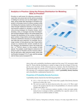 Chapter 5  Probability Distributions and Data Modeling 177
shows what such a probability distribution might look like using 2.5% increments rather
than 5%. Notice that the distribution is similar in shape to the one in Figure 5.6 but sim-
ply has more outcomes. If this refinement process continues, then the distribution will
­
approach the shape of a smooth curve, as shown in the figure. Such a curve that character-
izes outcomes of a continuous random variable is called a probability density function
and is described by a mathematical function f1x2.
Properties of Probability Density Functions
A probability density function has the following properties:
1. f1x2 Ú 0 for all values of x. This means that a graph of the density function
must lie at or above the x-axis.
2. The total area under the density function above the x-axis is 1.0. This is anal-
ogous to the property that the sum of all probabilities of a discrete random
variable must add to 1.0.
3. P1X = x2 = 0. For continuous random variables, it does not make mathe-
matical sense to attempt to define a probability for a specific value of x be-
cause there are an infinite number of values.
Priceline is well known for allowing customers to
name their own prices (but not the service providers)
in bidding for services such as airline flights or hotel
stays. Some hotels take advantage of Priceline’s ap-
proach to fill empty rooms for leisure travelers while
not diluting the business market by offering discount
rates through traditional channels. In one study us-
ing business analytics to develop a model to opti-
mize pricing strategies for Kimpton Hotels, which
develops, owns, or manages more than 40 indepen-
dent boutique lifestyle hotels in the United States and
Canada, the distribution of the number of bids for a
given number of days before arrival was modeled as
a Poisson distribution because it corresponded well
with data that were observed. For example, the av-
erage number of bids placed per day 3 days before
arrival on a weekend (the random variable X) was
6.3. Therefore, the distribution used in the model was
f(x) = e−6.3
6.3x
,x!, where x is the number of bids
placed. The analytic model helped to determine the
prices to post on ­
Priceline and the inventory alloca-
tion for each price. After using the model, rooms sold
via Priceline increased 11% in 1 year, and the average
rate for these rooms ­
increased 3.7%.
Analytics in Practice: 
Using the Poisson Distribution for Modeling
Bids on Priceline2
Lucas
Photo/Shutterstock.com
2Based on Chris K. Anderson, “Setting Prices on Priceline,” Interfaces, 39, 4 (July–August 2009): 307–315.
 