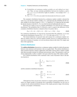 178 Chapter 5  Probability Distributions and Data Modeling
4. Probabilities of continuous random variables are only defined over inter-
vals. Thus, we may calculate probabilities between two numbers a and b,
P1a … X … b2, or to the left or right of a number c—for example, P1X 6 c2
and P1X 7 c2.
5. P1a … X … b2 is the area under the density function between a and b.
The cumulative distribution function for a continuous random variable is denoted the
same way as for discrete random variables, F1x2, and represents the probability that the ran-
dom variable X is less than or equal to x, P1X … x2. Intuitively, F1x2 represents the area under
the density function to the left of x. F1x2 can often be derived mathematically from f1x2.
Knowing F(x) makes it easy to compute probabilities over intervals for continuous
distributions. The probability that X is between a and b is equal to the difference of the
cumulative distribution function evaluated at these two points; that is,
P1a … X … b2 = P1X … b2 - P1X … a2 = F1b2 - F1a2 (5.15)
For continuous distributions we need not be concerned about the endpoints, as we were
with discrete distributions, because P1a … X … b2 is the same as P1a 6 X 6 b2.
The formal definitions of expected value and variance for a continuous random vari-
able are similar to those for a discrete random variable; however, to understand them, we
must rely on notions of calculus, so we do not discuss them in this book. We simply state
them when appropriate.
Uniform Distribution
The uniform distribution characterizes a continuous random variable for which all outcomes
between some minimum and maximum value are equally likely. The uniform distribution is
often assumed in business analytics applications when little is known about a random variable
other than reasonable estimates for minimum and maximum values. The parameters a and b are
chosen judgmentally to reflect a modeler’s best guess about the range of the random variable.
For a uniform distribution with a minimum value a and a maximum value b, the den-
sity function is
f1x2 = d
1
b - a
, for a … x … b
0, otherwise
 (5.16)
and the cumulative distribution function is
F1x2 = d
0, if x  a
x - a
b - a
, if a … x … b
1, if b  x
 (5.17)
Although Excel does not provide a function to compute uniform probabilities, the for-
mulas are simple enough to incorporate into a spreadsheet. Probabilities are also easy to
compute for the uniform distribution because of the simple geometric shape of the density
function, as Example 5.29 illustrates.
 