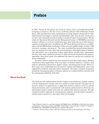 17
In 2007, Thomas H. Davenport and Jeanne G. Harris wrote a groundbreaking book,
­
Competing on Analytics: The New Science of Winning (Boston: Harvard Business School
Press). They described how many organizations are using analytics strategically to make
better decisions and improve customer and shareholder value. Over the past several years,
we have seen remarkable growth in analytics among all types of organizations. The In-
stitute for Operations Research and the Management Sciences (INFORMS) noted that
analytics software as a service is predicted to grow three times the rate of other business
segments in upcoming years.1 In addition, the MIT Sloan Management Review in collabo-
ration with the IBM Institute for Business Value surveyed a global sample of nearly 3,000
executives, managers, and analysts.2 This study concluded that top-performing organiza-
tions use analytics five times more than lower performers, that improvement of informa-
tion and analytics was a top priority in these organizations, and that many organizations
felt they were under significant pressure to adopt advanced information and analytics
­
approaches. Since these reports were published, the interest in and the use of analytics has
grown dramatically.
In reality, business analytics has been around for more than a half-century. Business
schools have long taught many of the core topics in business analytics—statistics, data
analysis, information and decision support systems, and management science. However,
these topics have traditionally been presented in separate and independent courses and
supported by textbooks with little topical integration. This book is uniquely designed to
present the emerging discipline of business analytics in a unified fashion consistent with
the contemporary definition of the field.
About the Book
This book provides undergraduate business students and introductory graduate students
with the fundamental concepts and tools needed to understand the emerging role of
business analytics in organizations, to apply basic business analytics tools in a spread-
sheet environment, and to communicate with analytics professionals to effectively use
and interpret analytic models and results for making better business decisions. We take
a balanced, holistic approach in viewing business analytics from descriptive, predictive,
and prescriptive perspectives that today define the discipline.
Preface
1Anne Robinson, Jack Levis, and Gary Bennett, INFORMS News: INFORMS to Officially Join Analyt-
ics Movement. http://www.informs.org/ORMS-Today/Public-Articles/October-Volume-37-Number-5/
INFORMS-News-INFORMS-to-Officially-Join-Analytics-Movement.
2“Analytics: The New Path to Value,” MIT Sloan Management Review Research Report, Fall 2010.
 