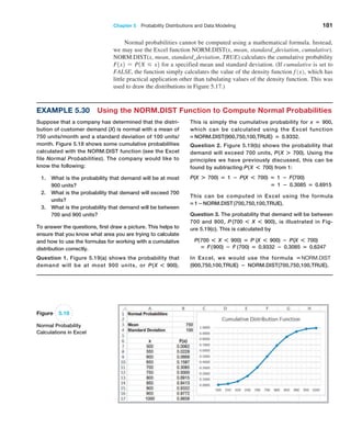 Chapter 5  Probability Distributions and Data Modeling 181
Normal probabilities cannot be computed using a mathematical formula. Instead,
we may use the Excel function NORM.DIST(x, mean, standard_deviation, cumulative).
NORM.DIST(x, mean, standard_deviation, TRUE) calculates the cumulative probability
F1x2 = P1X … x2 for a specified mean and standard deviation. (If cumulative is set to
FALSE, the function simply calculates the value of the density function f 1x2, which has
little practical application other than tabulating values of the density function. This was
used to draw the distributions in Figure 5.17.)
Example 5.30 Using the NORM.DIST Function to Compute Normal Probabilities
Suppose that a company has determined that the distri-
bution of customer demand (X) is normal with a mean of
750 units/month and a standard deviation of 100 units/
month. Figure 5.18 shows some cumulative probabilities
calculated with the NORM.DIST function (see the Excel
file Normal Probabilities). The company would like to
know the following:
1. What is the probability that demand will be at most
900 units?
2. What is the probability that demand will exceed 700
units?
3. What is the probability that demand will be between
700 and 900 units?
To answer the questions, first draw a picture. This helps to
ensure that you know what area you are trying to calculate
and how to use the formulas for working with a cumulative
distribution correctly.
Question 1. Figure 5.19(a) shows the probability that
demand will be at most 900 units, or P(X * 900).
This is simply the cumulative probability for x = 900,
which can be calculated using the Excel function
=NORM.DIST(900,750,100,TRUE) = 0.9332.
Question 2. Figure 5.19(b) shows the probability that
­
demand will exceed 700 units, P(X + 700). Using the
principles we have previously discussed, this can be
found by subtracting P(X * 700) from 1:
P(X + 700) = 1 − P(X * 700) = 1 − F(700)
= 1 − 0.3085 = 0.6915
This can be computed in Excel using the formula
=1−NORM.DIST (700,750,100,TRUE).
Question 3. The probability that demand will be between
700 and 900, P (700 * X * 900), is illustrated in Fig-
ure 5.19(c). This is calculated by
P(700 * X * 900) = P (X * 900) − P(X * 700)
= F(900) − F (700) = 0.9332 − 0.3085 = 0.6247
In Excel, we would use the formula =NORM.DIST
(900,750,100,TRUE) − NORM.DIST(700,750,100,TRUE).
Figure 5.18
Normal Probability
Calculations in Excel
 