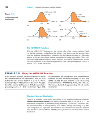 182 Chapter 5  Probability Distributions and Data Modeling
Standard Normal Distribution
Figure 5.20 provides a sketch of a special case of the normal distribution called the
standard normal distribution—the normal distribution with m = 0 and s = 1. This
distribution is important in performing many probability calculations. A standard nor-
mal random variable is usually denoted by Z, and its density function by f1z2. The
scale along the z-axis represents the number of standard deviations from the mean of
zero. The Excel function NORM.S.DIST(z) finds probabilities for the standard normal
distribution.
750
(a) (b)
(c) (d)
900
P(Demand  900)
  100
x
700 750
700 750
P(X  700)
  100
x
750 ?
Area  1  0.10
Area  0.10
x
900
P(700  X  900)
  100
  100
x
Figure 5.19
Computing Normal
Probabilities
The NORM.INV Function
With the NORM.DIST function, we are given a value of the random variable X and
can find the cumulative probability to the left of x. Now let’s reverse the problem. Sup-
pose that we know the cumulative probability but don’t know the value of x. How can
we find it? We are often faced with such a question in many applications. The Excel
function NORM.INV(probability, mean, standard_dev) can be used to do this. In this
function, probability is the cumulative probability value corresponding to the value of x
we seek “INV” stands for inverse.
Example 5.31 Using the NORM.INV Function
In the previous example, what level of demand would
be exceeded at most 10% of the time? Here, we need
to find the value of x so that P (X + x) = 0.10. This is
­
illustrated in Figure 5.19(d). Because the area in the ­
upper
tail of the normal distribution is 0.10, the ­
cumulative
probability must be 1 − 0.10 = 0.90. From ­
Figure 5.18,
we can see that the correct value must be somewhere
between 850 and 900 because F(850) = 0.8413 and
F(900) = 0.9332. We can find the exact value using
the Excel function = NORM.INV (0.90,750,100) =878.155,
Therefore, a demand of approximately 878 will satisfy
the criterion.
 