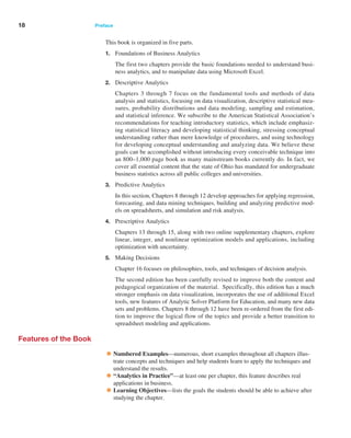 18 Preface ﻿  ﻿
This book is organized in five parts.
1. Foundations of Business Analytics
		 The first two chapters provide the basic foundations needed to understand busi-
ness analytics, and to manipulate data using Microsoft Excel.
2. Descriptive Analytics
		 Chapters 3 through 7 focus on the fundamental tools and methods of data
­
analysis and statistics, focusing on data visualization, descriptive statistical mea-
sures, probability distributions and data modeling, sampling and estimation,
and statistical ­
inference. We subscribe to the American Statistical Association’s
­
recommendations for teaching introductory statistics, which include emphasiz-
ing statistical literacy and developing statistical thinking, stressing conceptual
­
understanding rather than mere knowledge of procedures, and using technology
for developing conceptual understanding and analyzing data. We believe these
goals can be accomplished without introducing every conceivable technique into
an 800–1,000 page book as many mainstream books currently do. In fact, we
cover all essential content that the state of Ohio has mandated for undergraduate
business statistics across all public colleges and universities.
3. Predictive Analytics
		 In this section, Chapters 8 through 12 develop approaches for applying regression,
forecasting, and data mining techniques, building and analyzing predictive mod-
els on spreadsheets, and simulation and risk analysis.
4. Prescriptive Analytics
		 Chapters 13 through 15, along with two online supplementary chapters, explore
linear, integer, and nonlinear optimization models and applications, including
­
optimization with uncertainty.
5. Making Decisions
		 Chapter 16 focuses on philosophies, tools, and techniques of decision analysis.
		 The second edition has been carefully revised to improve both the content and
pedagogical organization of the material. Specifically, this edition has a much
stronger emphasis on data visualization, incorporates the use of additional Excel
tools, new features of Analytic Solver Platform for Education, and many new data
sets and problems. Chapters 8 through 12 have been re-ordered from the first edi-
tion to improve the logical flow of the topics and provide a better transition to
spreadsheet modeling and applications.
Features of the Book
•Numbered Examples—numerous, short examples throughout all chapters illus-
trate concepts and techniques and help students learn to apply the techniques and
understand the results.
•“Analytics in Practice”—at least one per chapter, this feature describes real
applications in business.
•Learning Objectives—lists the goals the students should be able to achieve after
studying the chapter.
 