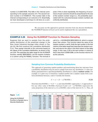Chapter 5  Probability Distributions and Data Modeling 189
We can easily use this approach to generate outcomes from any discrete distribution;
the VLOOKUP function in Excel can be used to implement this on a spreadsheet.
number is 0.326510048. This falls in the interval corre-
sponding to the sample outcome of 6. The second ran-
dom number is 0.743390121. This number falls in the
interval corresponding to an outcome of 9. Essentially,
we have developed a technique to roll dice on a com-
puter. If this is done repeatedly, the frequency of occur-
rence of each outcome should be proportional to the size
of the random number range (i.e., the probability asso-
ciated with the outcome) because random numbers are
uniformly distributed.
Example 5.36 Using the VLOOKUP Function for Random Sampling
Suppose that we want to sample from the prob-
ability ­
distribution of the predicted change in the
Dow Jones Industrial Average index shown in Fig-
ure 5.6. We first construct the cumulative distribution
F 1 x 2 . Then assign intervals to the outcomes based on
the values of the cumulative distribution, as shown in Fig-
ure 5.26. This specifies the table range for the VLOOKUP
function, namely, $E$2:$G$10. List the random numbers
in a column using the RAND( ) function. The formula in
cell J2 is =VLOOKUP(I2,$E$2:$G$10,3), which is copied
down that column. This function takes the value of the
random number in cell I2, finds the last number in the first
column of the table range that is less than the random num-
ber, and returns the value in the third column of the ­
table
range. In this case, 0.49 is the last number in column E
that is less than 0.530612386, so the function returns 5%
as the outcome.
Sampling from Common Probability Distributions
This approach of generating random numbers and transforming them into outcomes from
a probability distribution may be used to sample from most any distribution. A value ran-
domly generated from a specified probability distribution is called a random variate. For
example, it is quite easy to transform a random number into a random variate from a uni-
form distribution between a and b. Consider the formula:
U = a + 1b - a2*RAND( ) (5.23)
Note that when RAND( ) = 0, U = a, and when RAND( ) approaches 1, U approaches b.
For any other value of RAND( ) between 0 and 1, 1b - a2*RAND() represents the
same proportion of the interval 1a, b2 as RAND( ) does of the interval 10, 12. Thus, all
Figure 5.26
Using the VLOOKUP
Function to Sample from a
Discrete Distribution
 