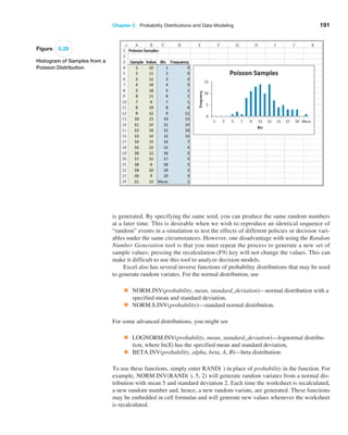 Chapter 5  Probability Distributions and Data Modeling 191
Figure 5.28
Histogram of Samples from a
Poisson Distribution
is generated. By specifying the same seed, you can produce the same random numbers
at a later time. This is desirable when we wish to reproduce an identical sequence of
“random” events in a simulation to test the effects of different policies or decision vari-
ables under the same circumstances. However, one disadvantage with using the Random
Number Generation tool is that you must repeat the process to generate a new set of
sample values; pressing the recalculation (F9) key will not change the values. This can
make it difficult to use this tool to analyze decision models.
Excel also has several inverse functions of probability distributions that may be used
to generate random variates. For the normal distribution, use
• NORM.INV(probability, mean, standard_deviation)—normal distribution with a
specified mean and standard deviation,
• NORM.S.INV(probability)—standard normal distribution.
For some advanced distributions, you might see
• LOGNORM.INV(probability, mean, standard_deviation)—lognormal distribu-
tion, where ln(X) has the specified mean and standard deviation,
• BETA.INV(probability, alpha, beta, A, B)—beta distribution.
To use these functions, simply enter RAND( ) in place of probability in the function. For
example, NORM.INV(RAND( ), 5, 2) will generate random variates from a normal dis-
tribution with mean 5 and standard deviation 2. Each time the worksheet is recalculated,
a new random number and, hence, a new random variate, are generated. These functions
may be embedded in cell formulas and will generate new values whenever the worksheet
is recalculated.
 
