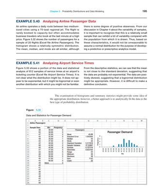 Chapter 5  Probability Distributions and Data Modeling 195
Example 5.40 Analyzing Airline Passenger Data
An airline operates a daily route between two medium-
sized cities using a 70-seat regional jet. The flight is
rarely booked to capacity but often accommodates
business travelers who book at the last minute at a high
price. Figure 5.32 shows the number of passengers for a
sample of 25 flights (Excel file Airline Passengers). The
histogram shows a relatively symmetric distribution.
The mean, median, and mode are all similar, although
there is some degree of positive skewness. From our
discussion in Chapter 4 about the variability of samples,
it is important to recognize that this is a relatively small
sample that can exhibit a lot of variability compared with
the population from which it is drawn. Thus, based on
these characteristics, it would not be unreasonable to
assume a normal distribution for the purpose of develop-
ing a predictive or prescriptive analytics model.
Example 5.41 Analyzing Airport Service Times
Figure 5.33 shows a portion of the data and statistical
analysis of 812 samples of service times at an airport’s
ticketing counter (Excel file Airport Service Times). It is
not clear what the distribution might be. It does not ap-
pear to be exponential, but it might be lognormal or even
another distribution with which you might not be familiar.
From the descriptive statistics, we can see that the mean
is not close to the standard deviation, suggesting that
the data are probably not exponential. The data are posi-
tively skewed, suggesting that a lognormal distribution
might be appropriate. However, it is difficult to make a
definitive conclusion.
Figure 5.32
Data and Statistics for Passenger Demand
The examination of histograms and summary statistics might provide some idea of
the appropriate distribution; however, a better approach is to analytically fit the data to the
best type of probability distribution.
 
