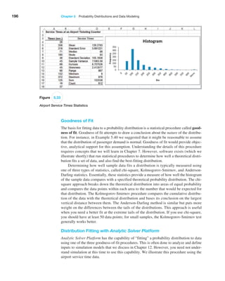 196 Chapter 5  Probability Distributions and Data Modeling
Figure 5.33
Airport Service Times Statistics
Goodness of Fit
The basis for fitting data to a probability distribution is a statistical procedure called good-
ness of fit. Goodness of fit attempts to draw a conclusion about the nature of the distribu-
tion. For instance, in Example 5.40 we suggested that it might be reasonable to assume
that the distribution of passenger demand is normal. Goodness of fit would provide objec-
tive, analytical support for this assumption. Understanding the details of this procedure
requires concepts that we will learn in Chapter 7. However, software exists (which we
illustrate shortly) that run statistical procedures to determine how well a theoretical distri-
bution fits a set of data, and also find the best-fitting distribution.
Determining how well sample data fits a distribution is typically measured using
one of three types of statistics, called chi-square, Kolmogorov-Smirnov, and Anderson-­
Darling statistics. Essentially, these statistics provide a measure of how well the histogram
of the sample data compares with a specified theoretical probability distribution. The chi-
square approach breaks down the theoretical distribution into areas of equal probability
and compares the data points within each area to the number that would be expected for
that distribution. The Kolmogorov-Smirnov procedure compares the cumulative distribu-
tion of the data with the theoretical distribution and bases its conclusion on the largest
vertical distance between them. The Anderson-Darling method is similar but puts more
weight on the differences between the tails of the distributions. This approach is useful
when you need a better fit at the extreme tails of the distribution. If you use chi-square,
you should have at least 50 data points; for small samples, the Kolmogorov-Smirnov test
generally works better.
Distribution Fitting with Analytic Solver Platform
Analytic Solver Platform has the capability of “fitting” a probability distribution to data
using one of the three goodness-of-fit procedures. This is often done to analyze and define
inputs to simulation models that we discuss in Chapter 12. However, you need not under-
stand simulation at this time to use this capability. We illustrate this procedure using the
airport service time data.
 