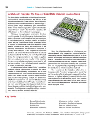 198 Chapter 5  Probability Distributions and Data Modeling
3Based on G. C. O’Connor, T. R. Willemain, and J. MacLachlan, “The Value of Competition Among Agencies
in Developing Ad Campaigns: Revisiting Gross’s Model,” Journal of Advertising, 25, 1 (1996): 51–62.
To illustrate the importance of identifying the correct
distribution in decision modeling, we discuss an ex-
ample in advertising.3 The amount that companies
spend on the creative component of advertising (i.e.,
making better ads) is traditionally quite small relative
to the overall media budget. One expert noted that the
expenditure on creative development was about 5%
of that spent on the media delivery campaign.
Whatever money is spent on creative develop-
ment is usually directed through a single advertising
agency. However, one theory that has been proposed
is that more should be spent on creative ad develop-
ment, and the expenditures should be spread across
a number of competitive advertising agencies. In re-
search studies of this theory, the distribution of ad-
vertising effectiveness was assumed to be normal. In
reality, data collected on the response to consumer
product ads show that this distribution is actually
quite skewed and, therefore, not normally distributed.
Using the wrong assumption in any model or applica-
tion can produce erroneous results. In this situation,
the skewness actually provides an advantage for ad-
vertisers, making it more effective to obtain ideas from
a variety of advertising agencies.
A mathematical model (called Gross’s model) re-
lates the relative contributions of creative and media
dollars to total advertising effectiveness and is often
used to identify the best number of draft ads to pur-
chase. This model includes factors of ad development
cost, total media spending budget, the distribution
of effectiveness across ads (assumed to be normal),
and the unreliability of identifying the most effective
ad from a set of independently generated alterna-
tives. Gross’s model concluded that large gains were
­
possible if multiple ads were obtained from indepen-
dent sources, and the best ad is selected.
Since the data observed on ad effectiveness was
clearly skewed, other researchers examined ad effec-
tiveness by studying standard industry data on ad recall
without requiring the assumption of normally distributed
effects. This analysis found that the best of a number of
ads was more effective than any single ad. Further anal-
ysis revealed that the optimal number of ads to commis-
sion can vary significantly, depending on the shape of
the distribution of effectiveness for a single ad.
The researchers developed an alternative to
Gross’s model. From their analyses, they found that
as the number of draft ads was increased, the effec-
tiveness of the best ad also increased. Both the opti-
mal number of draft ads and the payoff from creating
multiple independent drafts were higher when the cor-
rect distribution was used than the results reported in
Gross’s original study.
Analytics in Practice: The Value of Good Data Modeling in Advertising
Key Terms
Bernoulli distribution
Binomial distribution
Complement
Conditional probability
Continuous random variable
Cumulative distribution function
Discrete random variable
Discrete uniform distribution
Victor
Correira/Shutterstock.com
 