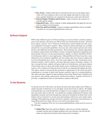 Preface ﻿  ﻿ 19
•Key Terms—bolded within the text and listed at the end of each chapter, these
words will assist students as they review the chapter and study for exams. Key
terms and their definitions are contained in the glossary at the end of the book.
•End-of-Chapter Problems and Exercises—help to reinforce the material cov-
ered through the chapter.
•Integrated Cases—allows students to think independently and apply the relevant
tools at a higher level of learning.
•Data Sets and Excel Models—used in examples and problems and are available
to students at www.pearsonglobaleditions.com/evans
Software Support
While many different types of software packages are used in business analytics applica-
tions in the industry, this book uses Microsoft Excel and Frontline Systems’ powerful
Excel add-in, Analytic Solver Platform for Education, which together provide exten-
sive capabilities for business analytics. Many statistical software packages are available
and provide very powerful capabilities; however, they often require special (and costly)
­
licenses and additional learning requirements. These packages are certainly appropriate
for analytics professionals and students in master’s programs dedicated to preparing such
professionals. However, for the general business student, we believe that Microsoft Ex-
cel with proper add-ins is more appropriate. Although Microsoft Excel may have some
deficiencies in its statistical capabilities, the fact remains that every business student will
use Excel throughout their careers. Excel has good support for data visualization, basic
statistical analysis, what-if analysis, and many other key aspects of business analytics. In
fact, in using this book, students will gain a high level of proficiency with many features
of Excel that will serve them well in their future careers. Furthermore Frontline Systems’
­
Analytic Solver Platform for Education Excel add-ins are integrated throughout the book.
This add-in, which is used among the top business organizations in the world, provides a
comprehensive coverage of many other business analytics topics in a common platform.
This add-in provides support for data modeling, forecasting, Monte Carlo simulation and
risk analysis, data mining, optimization, and decision analysis. Together with Excel, it
provides a comprehensive basis to learn business analytics effectively.
To the Students
To get the most out of this book, you need to do much more than simply read it! Many ex-
amples describe in detail how to use and apply various Excel tools or add-ins. We highly
recommend that you work through these examples on your computer to replicate the out-
puts and results shown in the text. You should also compare mathematical formulas with
spreadsheet formulas and work through basic numerical calculations by hand. Only in this
fashion will you learn how to use the tools and techniques effectively, gain a better under-
standing of the underlying concepts of business analytics, and increase your proficiency in
using Microsoft Excel, which will serve you well in your future career.
Visit the Companion Web site (www.pearsonglobaleditions.com/evans) for access to
the following:
•Online Files: Data Sets and Excel Models—files for use with the numbered
examples and the end-of-chapter problems (For easy reference, the relevant file
names are italicized and clearly stated when used in examples.)
 