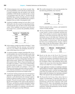 202 Chapter 5  Probability Distributions and Data Modeling
17. A home pregnancy test is not always accurate. Sup-
pose the probability is 0.015 that the test indicates that
a woman is pregnant when she actually is not, and the
probability is 0.025 that the test indicates that a woman
is not pregnant when she really is. Assume that the
probability that a woman who takes the test is actually
pregnant is 0.7. What is the probability that a woman is
pregnant if the test yields a not-­
pregnant result?
18. A political candidate running for local office is con-
sidering the votes she can get in an upcoming election.
Assume that the votes can take on only four possible
values. If the candidate assessment is per the given
Excel sheet Votes, construct the probability distribu-
tion graph.
Number of
Votes
Probability this
Will Happen
1000 0.2
2000 0.4
3000 0.3
4000 0.1
19. In the roulette example described in Problem 7, what
is the probability that the outcome will be green
twice in a row? What is the probability that the out-
come will be black twice in a row?
20. A consumer products company found that 48% of suc-
cessful products also received favorable results from
test market research, whereas 12% had unfavorable
results but nevertheless were successful. They also
found that 28% of unsuccessful products had unfavor-
able research results, whereas 12% of them had favor-
able research results. That is, P(successful product and
favorable test market) = 0.48, P(successful product
and unfavorable test market) = 0.12, P(unsuccessful
product and favorable test market) = 0.12, and
P(unsuccessful product and unfavorable test market) =
0.28. Find the probabilities of successful and unsuc-
cessful products given known test market results.
21. A particular training program has been designed to
upgrade the administrative skills of managers. The
program is self-administered; the manager requires
putting in different number of hours to complete the
program. The previous participant’s input indicates
that the mean length of time spent on the program is
500 hours, and that this normally distributed random
variables has standard deviation of 100 hours. Cal-
culate the probability of a randomly selected partici-
pant who will require more than 500 hours.
22. The weekly demand of a slow-moving product has
the following probability mass function:
Demand, x Probability, f(x)
0 0.2
1 0.4
2 0.3
3 0.1
4 or more 0
		 Find the expected value, variance, and standard de-
viation of weekly demand.
23. The Excel sheet Baseball contains information about
a team which is using an automatic pitching ma-
chine. If the machine is correctly setup and properly
adjusted, it will strike 85 percent of the time. If it is
incorrectly set up, it will strike only 35 percent of the
time. Past data indicates that 75 percent of the setup
of the machine is correctly done. After the machine
has been set up, at batting practice one day, it throws
three strikes on the first three pitches. What is the re-
vised probability that has setup done correctly?
Event P(event) P(1strike/event)
Correct 0.75 0.85
Incorrect x 0.35
24. Based on the data in the Excel file Consumer
Transportation Survey, develop a probability mass
function and cumulative distribution function (both
tabular and as charts) for the random variable Num-
ber of Children. What is the probability that an indi-
vidual in this survey has fewer than three children?
At least one child? Five or more children?
25. A major application of analytics in marketing is determin-
ing the attrition of customers. Suppose that the probability
of a long-distance carrier’s customer leaving for another
carrier from one month to the next is 0.12. What distri-
bution models the retention of an individual customer?
What is the expected value and standard deviation?
26. The Excel file Call Center Data shows that in a
sample of 70 individuals, 27 had prior call center ex-
perience. If we assume that the probability that any
potential hire will also have experience with a prob-
ability of 27/70, what is the probability that among
10 potential hires, more than half of them will have
experience? Define the parameter(s) for this distribu-
tion based on the data.
 