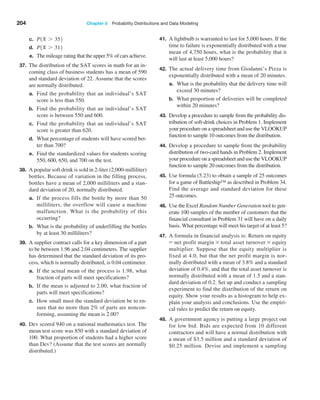 204 Chapter 5  Probability Distributions and Data Modeling
c. P1X 7 352
d. P1X 7 312
e. The mileage rating that the upper 5% of cars achieve.
37. The distribution of the SAT scores in math for an in-
coming class of business students has a mean of 590
and standard deviation of 22. Assume that the scores
are normally distributed.
a. Find the probability that an individual’s SAT
score is less than 550.
b. Find the probability that an individual’s SAT
score is between 550 and 600.
c. Find the probability that an individual’s SAT
score is greater than 620.
d. What percentage of students will have scored bet-
ter than 700?
e. Find the standardized values for students scoring
550, 600, 650, and 700 on the test.
38. A popular soft drink is sold in 2-liter (2,000-­milliliter)
bottles. Because of variation in the filling process,
bottles have a mean of 2,000 milliliters and a stan-
dard deviation of 20, normally distributed.
a. If the process fills the bottle by more than 50
milliliters, the overflow will cause a machine
malfunction. What is the probability of this
occurring?
b. What is the probability of underfilling the bottles
by at least 30 milliliters?
39. A supplier contract calls for a key dimension of a part
to be between 1.96 and 2.04 centimeters. The supplier
has determined that the standard deviation of its pro-
cess, which is normally distributed, is 0.04 centimeter.
a. If the actual mean of the process is 1.98, what
fraction of parts will meet specifications?
b. If the mean is adjusted to 2.00, what fraction of
parts will meet specifications?
c. How small must the standard deviation be to en-
sure that no more than 2% of parts are noncon-
forming, assuming the mean is 2.00?
40. Dev scored 940 on a national mathematics test. The
mean test score was 850 with a standard deviation of
100. What proportion of students had a higher score
than Dev? (Assume that the test scores are normally
distributed.)
41. A lightbulb is warranted to last for 5,000 hours. If the
time to failure is exponentially distributed with a true
mean of 4,750 hours, what is the probability that it
will last at least 5,000 hours?
42. The actual delivery time from Giodanni’s Pizza is
exponentially distributed with a mean of 20 minutes.
a. What is the probability that the delivery time will
exceed 30 minutes?
b. What proportion of deliveries will be completed
within 20 minutes?
43. Develop a procedure to sample from the probability dis-
tribution of soft-drink choices in Problem 1. Implement
your procedure on a spreadsheet and use the VLOOKUP
function to sample 10 outcomes from the distribution.
44. Develop a procedure to sample from the probability
distribution of two-card hands in Problem 2. Implement
your procedure on a spreadsheet and use the VLOOKUP
function to sample 20 outcomes from the distribution.
45. Use formula (5.23) to obtain a sample of 25 outcomes
for a game of Battleship™ as described in Problem 34.
Find the average and standard deviation for these
25 outcomes.
46. Use the Excel Random Number Generation tool to gen-
erate 100 samples of the number of customers that the
financial consultant in Problem 31 will have on a daily
basis. What percentage will meet his target of at least 5?
47. A formula in financial analysis is: Return on equity
= net profit margin * total asset turnover * equity
multiplier. Suppose that the equity multiplier is
fixed at 4.0, but that the net profit margin is nor-
mally distributed with a mean of 3.8% and a standard
deviation of 0.4%, and that the total asset turnover is
normally distributed with a mean of 1.5 and a stan-
dard deviation of 0.2. Set up and conduct a sampling
experiment to find the distribution of the return on
equity. Show your results as a histogram to help ex-
plain your analysis and conclusions. Use the empiri-
cal rules to predict the return on equity.
48. A government agency is putting a large project out
for low bid. Bids are expected from 10 different
contractors and will have a normal distribution with
a mean of $3.5 million and a standard deviation of
$0.25 million. Devise and implement a sampling
 