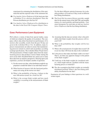 Chapter 5  Probability Distributions and Data Modeling 205
Case: Performance Lawn Equipment
PLE collects a variety of data from special studies, many
of which are related to the quality of its products. The com-
pany collects data about functional test performance of its
mowers after assembly; results from the past 30 days are
given in the worksheet Mower Test. In addition, many in-
process measurements are taken to ensure that manufactur-
ing processes remain in control and can produce according
to design specifications. The worksheet Blade Weight shows
350 measurements of blade weights taken from the manu-
facturing process that produces mower blades during the
most recent shift. Elizabeth Burke has asked you to study
these data from an analytics perspective. Drawing upon your
experience, you have developed a number of questions.
1. For the mower test data, what distribution might be ap-
propriate to model the failure of an individual mower?
2. What fraction of mowers fails the functional perfor-
mance test using all the mower test data?
3. What is the probability of having x failures in the
next 100 mowers tested, for x from 0 to 20?
4. What is the average blade weight and how much
variability is occurring in the measurements of blade
weights?
5. Assuming that the data are normal, what is the prob-
ability that blade weights from this process will ex-
ceed 5.20?
6. What is the probability that weights will be less
than 4.80?
7. What is the actual percent of weights that exceed 5.20
or are less than 4.80 from the data in the worksheet?
8. Is the process that makes the blades stable over time?
That is, are there any apparent changes in the pattern
of the blade weights?
9. Could any of the blade weights be considered outli-
ers, which might indicate a problem with the manu-
facturing process or materials?
10. Was the assumption that blade weights are normally
distributed justified? What is the best-fitting prob-
ability distribution for the data?
Summarize all your findings to these questions in a well-
written report.
­
experiment for estimating the distribution of the mini-
mum bid and the expected value of the minimum bid.
49. Use Analytic Solver Platform to fit the hurricane data
in Problem 32 to a discrete distribution? Does the
Poisson distribution give the best fit?
50. Use Analytic Solver Platform to fit a distribution to
the data in the Excel file Computer Repair Times.
Try the three different statistical measures for evalu-
ating goodness of fit and see if they result in different
best-fitting distributions.
51. The Excel file Investment Returns provides sample
data for the annual return of the SP 500, and monthly
returns of a stock portfolio and bond portfolio. Con-
struct histograms for each data set and use Analytic
Solver Platform to find the best fitting distribution.
 
