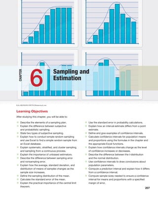207
KALABUKHAVA IRYNA/Shutterstock.com
Chapter
Learning Objectives
After studying this chapter, you will be able to:
Sampling and
Estimation
6
• Describe the elements of a sampling plan.
• Explain the difference between subjective
and probabilistic sampling.
• State two types of subjective sampling.
• Explain how to conduct simple random sampling
and use Excel to find a simple random sample from
an Excel database.
• Explain systematic, stratified, and cluster sampling,
and sampling from a continuous process.
• Explain the importance of unbiased estimators.
• Describe the difference between sampling error
and nonsampling error.
• Explain how the average, standard deviation, and
distribution of means of samples changes as the
sample size increases.
• Define the sampling distribution of the mean.
• Calculate the standard error of the mean.
• Explain the practical importance of the central limit
theorem.
• Use the standard error in probability calculations.
• Explain how an interval estimate differs from a point
estimate.
• Define and give examples of confidence intervals.
• Calculate confidence intervals for population means
and proportions using the formulas in the chapter and
the appropriate Excel functions.
• Explain how confidence intervals change as the level
of confidence increases or decreases.
• Describe the difference between the t-distribution
and the normal distribution.
• Use confidence intervals to draw conclusions about
population parameters.
• Compute a prediction interval and explain how it differs
from a confidence interval.
• Compute sample sizes needed to ensure a confidence
interval for means and proportions with a specified
margin of error.
 