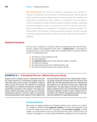 208 Chapter 6  Sampling and Estimation
We discussed the difference between population and samples in
Chapter 4. Sampling is the foundation of statistical analysis. We use sample
data in business analytics applications for many purposes. For example, we
might wish to estimate the mean, variance, or proportion of a very large or
­
unknown population; provide values for inputs in decision models; understand
customer satisfaction; reach a conclusion as to which of several sales strat-
egies is more effective; or understand if a change in a process resulted in an
­
improvement. In this chapter, we discuss sampling methods, how they are used
to estimate population parameters, and how we can assess the error inherent in
sampling.
Statistical Sampling
The first step in sampling is to design an effective sampling plan that will yield repre­
sentative samples of the populations under study. A sampling plan is a description of
the approach that is used to obtain samples from a population prior to any data collection
activity. A sampling plan states
• the objectives of the sampling activity,
• the target population,
• the population frame (the list from which the sample is selected),
• the method of sampling,
• the operational procedures for collecting the data, and
• the statistical tools that will be used to analyze the data.
Sampling Methods
Many types of sampling methods exist. Sampling methods can be subjective or probabil-
istic. Subjective methods include judgment sampling, in which expert judgment is used
to select the sample (survey the “best” customers), and convenience sampling, in which
samples are selected based on the ease with which the data can be collected (survey all
customers who happen to visit this month). Probabilistic sampling involves selecting the
Example 6.1 A Sampling Plan for a Market Research Study
Suppose that a company wants to understand how golf-
ers might respond to a membership program that pro-
vides discounts at golf courses in the golfers’ locality as
well as across the country. The objective of a sampling
study might be to estimate the proportion of golfers who
would likely subscribe to this program. The target pop-
ulation might be all golfers over 25 years old. However,
identifying all golfers in America might be impossible.
A practical population frame might be a list of golfers who
have purchased equipment from national golf or sport-
ing goods companies through which the discount card
will be sold. The operational procedures for collecting the
data might be an e-mail link to a survey site or direct-mail
questionnaire. The data might be stored in an Excel da-
tabase; statistical tools such as PivotTables and simple
descriptive statistics would be used to segment the re-
spondents into different demographic groups and esti-
mate their likelihood of responding positively.
 