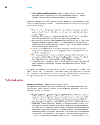 20 Preface ﻿  ﻿
•Software Download Instructions: Access to Analytic Solver Platform for
­
Education—a free, semester-long license of this special version of Frontline
­
Systems’ Analytic Solver Platform software for Microsoft Excel.
Integrated throughout the book, Frontline Systems’ Analytic Solver Platform for Educa-
tion Excel add-in software provides a comprehensive basis to learn business analytics
­
effectively that includes:
•Risk Solver Pro—This program is a tool for risk analysis, simulation, and optimi-
zation in Excel. There is a link where you will learn more about this software at
www.solver.com.
•XLMiner—This program is a data mining add-in for Excel. There is a link where
you will learn more about this software at www.solver.com/xlminer.
•Premium Solver Platform, a large superset of Premium Solver and by far the most
powerful spreadsheet optimizer, with its PSI interpreter for model analysis and
five built-in Solver Engines for linear, quadratic, SOCP, mixed-integer, nonlinear,
non-smooth and global optimization.
•Ability to solve optimization models with uncertainty and recourse decisions,
­
using simulation optimization, stochastic programming, robust optimization, and
stochastic decomposition.
•New integrated sensitivity analysis and decision tree capabilities, developed in
­
cooperation with Prof. Chris Albright (SolverTable), Profs. Stephen Powell and
Ken Baker (Sensitivity Toolkit), and Prof. Mike Middleton (TreePlan).
•A special version of the Gurobi Solver—the ultra-high-performance linear mixed-
integer optimizer created by the respected computational scientists at Gurobi
Optimization.
To register and download the software successfully, you will need a Texbook Code
and a Course Code. The Textbook Code is EBA2 and your instructor will provide
the Course Code. This download includes a 140-day license to use the software. Visit
www.­
pearsonglobaleditions.com/Evans for complete download instructions.
To the Instructors
Instructor’s Resource Center—Reached through a link at
www.pearsonglobaleditions.com/Evans, the Instructor’s Resource Center contains the
electronic files for the complete Instructor’s Solutions Manual, PowerPoint lecture pre-
sentations, and the Test Item File.
•Register, redeem, log in at www.pearsonglobaleditions.com/Evans, instructors
can access a variety of print, media, and presentation resources that are available
with this book in downloadable digital format. Resources are also available for
course management platforms such as Blackboard, WebCT, and CourseCompass.
•Need help? Pearson Education’s dedicated technical support team is ready to as-
sist instructors with questions about the media supplements that accompany this
text. Visit http://247pearsoned.com for answers to frequently asked questions and
toll-free user support phone numbers. The supplements are available to adopting
instructors. Detailed descriptions are provided at the Instructor’s Resource Center.
•Instructor’s Solutions Manual—The Instructor’s Solutions Manual, updated and
revised for the second edition by the author, includes Excel-based solutions for all
 