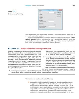 Chapter 6  Sampling and Estimation 209
items in the sample using some random procedure. Probabilistic sampling is necessary to
draw valid statistical conclusions.
The most common probabilistic sampling approach is simple random sampling. Simple
random sampling involves selecting items from a population so that every subset of a
given size has an equal chance of being selected. If the population data are stored in a data­
base, simple random samples can generally be easily obtained.
Figure 6.1
Excel Sampling Tool Dialog
Example 6.2 Simple Random Sampling with Excel
Suppose that we wish to sample from the Excel database
Sales Transactions. Excel provides a tool to generate a
random set of values from a given population size. Click
on Data Analysis in the Analysis group of the Data tab
and select Sampling. This brings up the dialog shown in
Figure 6.1. In the Input Range box, we specify the data
range from which the sample will be taken. This tool
requires that the data sampled be numeric, so in this ex-
ample we sample from the first column of the data set,
which corresponds to the customer ID number. There are
two options for sampling:
1. Sampling can be periodic, and we will be prompted
for the Period, which is the interval between sample
observations from the beginning of the data set.
For instance, if a period of 5 is used, observations 5,
10, 15, and so on, will be selected as samples.
2. Sampling can also be random, and we will be prompted
for the Number of Samples. Excel will then randomly
select this number of samples from the specified data
set. However, this tool generates random samples with
replacement, so we must be careful to check for dupli-
cate observations in the sample created.
Figure 6.2 shows 20 samples generated by the tool.
We sorted them in ascending order to make it easier to
identify duplicates. As you can see, two of the customers
were duplicated by the tool.
Other methods of sampling include the following:
• Systematic (Periodic) Sampling. Systematic, or periodic, sampling is a sam­
pling plan (one of the options in the Excel Sampling tool) that selects every
nth item from the population. For example, to sample 250 names from a list of
400,000, the first name could be selected at random from the first 1,600, and then
every 1,600th name could be selected. This approach can be used for telephone
sampling when supported by an automatic dialer that is programmed to dial
numbers in a systematic manner. However, systematic sampling is not the same
 