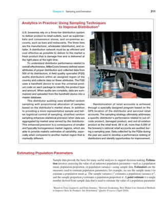 Chapter 6  Sampling and Estimation 211
1Based on Tony Gojanovic and Ernie Jimenez, “Brewed Awakening: Beer Maker Uses Statistical ­
Methods
to Improve How Its Products Are Distributed,” Quality Progress (April 2010).
U.S. breweries rely on a three-tier distribution system
to deliver product to retail outlets, such as supermar-
kets and convenience stores, and on-premise ac-
counts, such as bars and restaurants. The three tiers
are the manufacturer, wholesaler (distributor), and re-
tailer. A distribution network must be as efficient and
cost effective as possible to deliver to the market a
fresh product that is damage free and is delivered at
the right place at the right time.
To understand distributor performance related to
overall effectiveness, MillerCoors brewery defined seven
attributes of proper distribution and collected data from
500 of its distributors. A field quality specialist (FQS)
audits distributors within an assigned region of the
country and collects data on these attributes. The FQS
uses a handheld device to scan the universal prod-
uct code on each package to identify the product type
and amount. When audits are complete, data are sum-
marized and uploaded from the handheld device into a
master database.
This distributor auditing uses stratified random
sampling with proportional allocation of samples
based on the distributor’s market share. In addition
to providing a more representative sample and bet-
ter logistical control of sampling, stratified random
sampling enhances statistical precision when data are
aggregated by market area served by the distributor.
This enhanced precision is a consequence of smaller
and typically homogeneous market regions, which are
able to provide realistic estimates of variability, espe-
cially when compared to another market region that is
markedly different.
Randomization of retail accounts is achieved
through a specially designed program based on the
GPS location of the distributor and serviced retail
accounts. The sampling strategy ultimately addresses
a specific distributor’s performance related to out-of-
code product, damaged product, and out-of-rotation
product at the retail level. All in all, more than 6,000 of
the brewery’s national retail accounts are audited dur-
ing a sampling year. Data collected by the FQSs during
the year are used to develop a performance ranking of
distributors and identify opportunities for improvement.
Analytics in Practice: 
Using Sampling Techniques
to Improve Distribution1
Stephen
Finn/Shutterstock.com
Estimating Population Parameters
Sample data provide the basis for many useful analyses to support decision making. Estima-
tion involves assessing the value of an unknown population parameter—such as a population
mean, population proportion, or population variance—using sample data. Estimators are the
measures used to estimate population parameters; for example, we use the sample mean x to
estimate a population mean m. The sample variance s2
estimates a population variance s2
,
and the sample proportion p estimates a population proportion p. A point estimate is a single
number derived from sample data that is used to estimate the value of a population parameter.
 