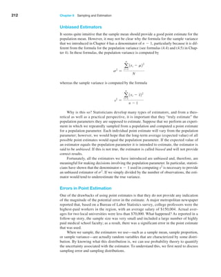 212 Chapter 6  Sampling and Estimation
Unbiased Estimators
It seems quite intuitive that the sample mean should provide a good point estimate for the
population mean. However, it may not be clear why the formula for the sample variance
that we introduced in Chapter 4 has a denominator of n - 1, particularly because it is dif­
ferent from the formula for the population variance (see formulas (4.4) and (4.5) in Chap­
ter 4). In these formulas, the population variance is ­
computed by
s2
=
a
n
i=1
1xi - m22
N
whereas the sample variance is computed by the formula
s2
=
a
n
i=1
1xi - x22
n - 1
Why is this so? Statisticians develop many types of estimators, and from a theo­
retical as well as a practical perspective, it is important that they “truly estimate” the
population parameters they are supposed to estimate. Suppose that we perform an experi­
ment in which we repeatedly sampled from a population and computed a point estimate
for a population parameter. Each individual point estimate will vary from the population
parameter; however, we would hope that the long-term average (expected value) of all
possible point estimates would equal the population parameter. If the expected value of
an estimator equals the population parameter it is intended to estimate, the estimator is
said to be unbiased. If this is not true, the estimator is called biased and will not provide
correct results.
Fortunately, all the estimators we have introduced are unbiased and, therefore, are
meaningful for making decisions involving the population parameter. In particular, statisti­
cians have shown that the denominator n - 1 used in computing s2
is necessary to provide
an unbiased estimator of s2
. If we simply divided by the number of observations, the esti­
mator would tend to underestimate the true variance.
Errors in Point Estimation
One of the drawbacks of using point estimates is that they do not provide any indication
of the magnitude of the potential error in the estimate. A major metropolitan newspaper
reported that, based on a Bureau of Labor Statistics survey, college professors were the
highest-paid workers in the region, with an average salary of $150,004. Actual aver­
ages for two local universities were less than $70,000. What happened? As reported in a
follow-up story, the sample size was very small and included a large number of highly
paid medical school faculty; as a result, there was a significant error in the point estimate
that was used.
When we sample, the estimators we use—such as a sample mean, sample proportion,
or sample variance—are actually random variables that are characterized by some distri­
bution. By knowing what this distribution is, we can use probability theory to quantify
the uncertainty associated with the estimator. To understand this, we first need to discuss
sampling error and sampling distributions.
 