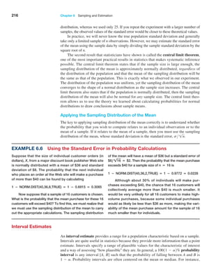 216 Chapter 6  Sampling and Estimation
distribution, whereas we used only 25. If you repeat the experiment with a larger number of
samples, the observed values of the standard error would be closer to these theoretical values.
In practice, we will never know the true population standard deviation and generally
take only a limited sample of n observations. However, we may estimate the standard error
of the mean using the sample data by simply dividing the sample standard deviation by the
square root of n.
The second result that statisticians have shown is called the central limit theorem,
one of the most important practical results in statistics that makes systematic inference
possible. The central limit theorem states that if the sample size is large enough, the
sampling distribution of the mean is approximately normally distributed, regardless of
the distribution of the population and that the mean of the sampling distribution will be
the same as that of the population. This is exactly what we observed in our experiment.
The distribution of the population was uniform, yet the sampling distribution of the mean
converges to the shape of a normal distribution as the sample size increases. The central
limit theorem also states that if the population is normally distributed, then the sampling
distribution of the mean will also be normal for any sample size. The central limit theo­
rem allows us to use the theory we learned about calculating probabilities for normal
distributions to draw conclusions about sample means.
Applying the Sampling Distribution of the Mean
The key to applying sampling distribution of the mean correctly is to understand whether
the probability that you wish to compute relates to an individual observation or to the
mean of a sample. If it relates to the mean of a sample, then you must use the sampling
distribution of the mean, whose standard deviation is the standard error, s 1n.
Interval Estimates
An interval estimate provides a range for a population characteristic based on a sample.
Intervals are quite useful in statistics because they provide more information than a point
estimate. Intervals specify a range of plausible values for the characteristic of interest
and a way of assessing “how plausible” they are. In general, a 10011 - a2% probability
interval is any interval [A, B] such that the probability of falling between A and B is
1 - a. Probability intervals are often centered on the mean or median. For instance,
Example 6.6 Using the Standard Error in Probability Calculations
Suppose that the size of individual customer orders (in
dollars), X, from a major discount book publisher Web site
is normally distributed with a mean of $36 and standard
deviation of $8. The probability that the next individual
who places an order at the Web site will make a purchase
of more than $40 can be found by calculating
1 − NORM.DIST(40,36,8,TRUE) = 1 − 0.6915 = 0.3085
Now suppose that a sample of 16 customers is chosen.
What is the probability that the mean purchase for these 16
customers will exceed $40? To find this, we must realize that
we must use the sampling distribution of the mean to carry
out the appropriate calculations. The sampling distribution
of the mean will have a mean of $36 but a standard error of
$8, !16 = $2. Then the probability that the mean purchase
exceeds $40 for a sample size of n = 16 is
1 − NORM.DIST(40,36,2,TRUE) = 1 − 0.9772 = 0.0228
Although about 30% of individuals will make pur-
chases exceeding $40, the chance that 16 customers will
collectively average more than $40 is much smaller. It
would be very unlikely for all 16 customers to make high-
volume purchases, because some individual purchases
would as likely be less than $36 as more, making the vari-
ability of the mean purchase amount for the sample of 16
much smaller than for individuals.
 