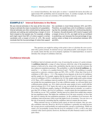 Chapter 6  Sampling and Estimation 217
Example 6.7 Interval Estimates in the News
We see interval estimates in the news all the time when
trying to estimate the mean or proportion of a population.
Interval estimates are often constructed by taking a point
estimate and adding and subtracting a margin of error
that is based on the sample size. For example, a ­
Gallup
poll might report that 56% of voters support a certain
candidate with a margin of error of ±3%. We would
conclude that the true percentage of voters that support
the candidate is most likely between 53% and 59%.
Therefore, we would have a lot of confidence in predict-
ing that the candidate would win a forthcoming election.
If, however, the poll showed a 52% level of support with
a margin of error of±4%, we might not be as confident
in predicting a win because the true percentage of sup-
portive voters is likely to be somewhere between 48%
and 56%.
The question you might be asking at this point is how to calculate the error associ­
ated with a point estimate. In national surveys and political polls, such margins of error
are usually stated, but they are never properly explained. To understand them, we need to
introduce the concept of confidence intervals.
Confidence Intervals
Confidence interval estimates provide a way of assessing the accuracy of a point estimate.
A confidence interval is a range of values between which the value of the population pa­
rameter is believed to be, along with a probability that the interval correctly estimates the
true (unknown) population parameter. This probability is called the level of confidence, de­
noted by 1 - a, where a is a number between 0 and 1. The level of confidence is usually
expressed as a percent; common values are 90%, 95%, or 99%. (Note that if the level of
confidence is 90%, then a = 0.1.) The margin of error depends on the level of confidence
and the sample size. For example, suppose that the margin of error for some sample size and
a level of confidence of 95% is calculated to be 2.0. One sample might yield a point estimate
of 10. Then, a 95% confidence interval would be [8, 12]. However, this interval may or may
not include the true population mean. If we take a different sample, we will most likely have
a different point estimate, say, 10.4, which, given the same margin of error, would yield the
interval estimate [8.4, 12.4]. Again, this may or may not include the true population mean.
If we chose 100 different samples, leading to 100 different interval estimates, we would ex­
pect that 95% of them—the level of confidence—would contain the true population mean.
We would say we are “95% confident” that the interval we obtain from sample data contains
the true population mean. The higher the confidence level, the more assurance we have that
the interval contains the true population parameter. As the confidence level increases, the
confidence interval becomes wider to provide higher levels of assurance. You can view a as
the risk of incorrectly concluding that the confidence interval contains the true mean.
When national surveys or political polls report an interval estimate, they are actu­
ally confidence intervals. However, the level of confidence is generally not stated because
the average person would probably not understand the concept or terminology. While not
stated, you can probably assume that the level of confidence is 95%, as this is the most
common value used in practice (however, the Bureau of Labor Statistics tends to use 90%
quite often).
in a normal distribution, the mean plus or minus 1 standard deviation describes an
­
approximate 68% probability interval around the mean. As another example, the 5th and
95th percentiles in a data set constitute a 90% probability interval.
 