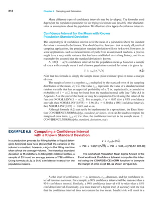 218 Chapter 6  Sampling and Estimation
Many different types of confidence intervals may be developed. The formulas used
depend on the population parameter we are trying to estimate and possibly other character­
istics or assumptions about the population. We illustrate a few types of confidence intervals.
Confidence Interval for the Mean with Known
Population Standard Deviation
The simplest type of confidence interval is for the mean of a population where the standard
deviation is assumed to be known. You should realize, however, that in nearly all practical
sampling applications, the population standard deviation will not be known. However, in
some applications, such as measurements of parts from an automated machine, a process
might have a very stable variance that has been established over a long history, and it can
reasonably be assumed that the standard deviation is known.
A 10011 - a2% confidence interval for the population mean m based on a sample
of size n with a sample mean x and a known population standard deviation s is given by
x { za/21s 1n2 (6.2)
Note that this formula is simply the sample mean (point estimate) plus or minus a margin
of error.
The margin of error is a number za2 multiplied by the standard error of the sampling
distribution of the mean, s 1n. The value za2 represents the value of a standard normal
random variable that has an upper tail probability of a2 or, equivalently, a cumulative
probability of 1 - a2. It may be found from the standard normal table (see Table A.1 in
Appendix A at the end of the book) or may be computed in Excel using the value of the
function NORM.S.INV11 - a22. For example, if a = 0.05 (for a 95% confidence
interval), then NORM.S.INV10.9752 = 1.96; if a = 0.10 (for a 90% confidence interval),
then NORM.S.INV10.952 = 1.645, and so on.
Although formula (6.2) can easily be implemented in a spreadsheet, the Excel func­
tion CONFIDENCE.NORM(alpha, standard_deviation, size) can be used to compute the
margin of error term, za2 s 1n; thus, the confidence interval is the sample mean {
CONFIDENCE.NORM(alpha, standard_deviation, size).
Example 6.8 
Computing a Confidence Interval
with a Known Standard Deviation
In a production process for filling bottles of liquid deter-
gent, historical data have shown that the variance in the
volume is constant; however, clogs in the filling machine
often affect the average volume. The historical standard
deviation is 15 milliliters. In filling 800-milliliter bottles, a
sample of 25 found an average volume of 796 milliliters.
Using formula (6.2), a 95% confidence interval for the
population mean is
x ± zA/2 (S,!n)
= 796 ± 1.96(15, !25) = 796 ± 5.88, or [790.12, 801.88]
The worksheet Population Mean Sigma Known in the
Excel workbook Confidence Intervals computes this inter-
val using the CONFIDENCE.NORM function to compute
the margin of error in cell B9, as shown in Figure 6.5.
As the level of confidence, 1 - a, decreases, za2 decreases, and the confidence in­
terval becomes narrower. For example, a 90% confidence interval will be narrower than a
95% confidence interval. Similarly, a 99% confidence interval will be wider than a 95%
confidence interval. Essentially, you must trade off a higher level of accuracy with the risk
that the confidence interval does not contain the true mean. Smaller risk will result in a
 