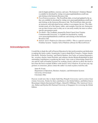 Preface ﻿  ﻿ 21
end-of-chapter problems, exercises, and cases. The Instructor’s ­
Solutions Manual
is available for download by visiting www.pearsonglobaleditions.com/Evans
and clicking on the Instructor Resources link.
•PowerPoint presentations—The PowerPoint slides, revised and updated by the au-
thor, are available for download by visiting www.pearsonglobaleditions.com/Evans
and clicking on the Instructor Resources link. The PowerPoint slides provide
an instructor with individual lecture outlines to accompany the text. The slides
include nearly all of the figures, tables, and examples from the text. Instructors
can use these lecture notes as they are or can easily modify the notes to reflect
specific presentation needs.
•Test Bank—The TestBank, prepared by Paolo Catasti from Virginia
Commonwealth University, is available for download by visiting
www.­
pearsonglobaleditions.com/Evans and clicking on the Instructor
­Resources link.
•Analytic Solver Platform for Education (ASPE)—This is a special version of
Frontline Systems’ Analytic Solver Platform software for Microsoft Excel.
Acknowledgements
I would like to thank the staff at Pearson Education for their professionalism and dedication
to making this book a reality. In particular, I want to thank Kerri Consalvo, ­
Tatiana Anacki,
Erin Kelly, Nicholas Sweeney, and Patrick Barbera; Jen Carley at Lumina ­
Datamatics,
Inc.; accuracy checker Annie Puciloski; and solutions checker Regina ­
Krahenbuhl for their
outstanding contributions to producing this book. I also want to acknowledge Daniel Fyl-
stra and his staff at Frontline Systems for working closely with me to allow this book to
have been the first to include XLMiner with Analytic Solver Platform. If you have any sug-
gestions or corrections, please contact the author via email at james.evans@uc.edu.
James R. Evans
Department of Operations, Business Analytics, and Information Systems
University of Cincinnati
Cincinnati, Ohio
Pearson would also like to thank Sahil Raj (Punjabi University) and Loveleen Gaur
(Amity University, Noida) for their contribution to the Global Edition, and Ruben Garcia
Berasategui (Jakarta International College), Ahmed R. ElMelegy (The American Univer-
sity, Dubai) and Hyelim Oh (National University of Singapore) for reviewing the Global
Edition.
 
