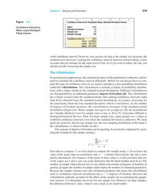 Chapter 6  Sampling and Estimation 219
wider confidence interval. However, you can also see that as the sample size increases, the
standard error decreases, making the confidence interval narrower and providing a more
accurate interval estimate for the same level of risk. So if you wish to reduce the risk, you
should consider increasing the sample size.
The t-Distribution
In most practical applications, the standard deviation of the population is unknown, and we
need to calculate the confidence interval differently. Before we can discuss how to com­
pute this type of confidence interval, we need to introduce a new probability distribution
called the t-distribution. The t-distribution is actually a family of probability distribu­
tions with a shape similar to the standard normal distribution. Different t-distributions
are distinguished by an additional parameter, degrees of freedom (df). The t-distribution
has a larger variance than the standard normal, thus making confidence intervals wider
than those obtained from the standard normal distribution, in essence correcting for
the uncertainty about the true standard deviation, which is not known. As the number
of degrees of freedom increases, the t-distribution converges to the standard normal
distribution (Figure 6.6). When sample sizes get to be as large as 120, the distributions
are virtually identical; even for sample sizes as low as 30 to 35, it becomes difficult to
distinguish between the two. Thus, for large sample sizes, many people use z-values to
­
establish confidence intervals even when the standard deviation is unknown. We must
point out, however, that for any sample size, the true sampling distribution of the mean is
the t-distribution, so when in doubt, use the t.
The concept of degrees of freedom can be puzzling. It can best be explained by exam­
ining the formula for the sample variance:
s2
=
a
n
i=1
1xi - x22
n - 1
Note that to compute s2
, we first need to compute the sample mean, x. If we know the
value of the mean, then we need know only n - 1 distinct observations; the nth is com­
pletely determined. (For instance, if the mean of three values is 4 and you know that two
of the values are 2 and 4, you can easily determine that the third number must be 6.) The
number of sample values that are free to vary defines the number of degrees of freedom; in
general, df equals the number of sample values minus the number of estimated parameters.
Because the sample variance uses one estimated parameter, the mean, the ­
t-distribution
used in confidence interval calculations has n - 1 degrees of freedom. Because the
t-­
distribution explicitly accounts for the effect of the sample size in estimating the popula­
tion variance, it is the proper one to use for any sample size. However, for large samples,
the difference between t- and z-values is very small, as we noted earlier.
Figure 6.5
Confidence Interval for
Mean Liquid Detergent
Filling Volume
 