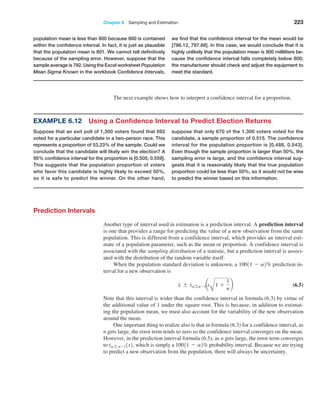 Chapter 6  Sampling and Estimation 223
­
population mean is less than 800 because 800 is contained
within the confidence interval. In fact, it is just as plausible
that the population mean is 801. We cannot tell definitively
because of the sampling error. However, suppose that the
sample average is 792. Using the Excel worksheet Population
Mean Sigma Known in the workbook Confidence Intervals,
we find that the confidence interval for the mean would be
[786.12, 797.88]. In this case, we would conclude that it is
highly unlikely that the population mean is 800 milliliters be-
cause the confidence interval falls completely below 800;
the manufacturer should check and adjust the equipment to
meet the standard.
Prediction Intervals
Another type of interval used in estimation is a prediction interval. A prediction interval
is one that provides a range for predicting the value of a new observation from the same
population. This is different from a confidence interval, which provides an interval esti­
mate of a population parameter, such as the mean or proportion. A confidence interval is
associated with the sampling distribution of a statistic, but a prediction interval is associ­
ated with the distribution of the random variable itself.
When the population standard deviation is unknown, a 10011 - a2% prediction in­
terval for a new observation is
x { ta2,n-1a
s
A
1 +
1
n
b (6.5)
Note that this interval is wider than the confidence interval in formula (6.3) by virtue of
the additional value of 1 under the square root. This is because, in addition to estimat­
ing the population mean, we must also account for the variability of the new observation
around the mean.
One important thing to realize also is that in formula (6.3) for a confidence interval, as
n gets large, the error term tends to zero so the confidence interval converges on the mean.
However, in the prediction interval formula (6.5), as n gets large, the error term converges
to ta2, n-11s2, which is simply a 10011 - a2% probability interval. Because we are trying
to predict a new observation from the population, there will always be uncertainty.
The next example shows how to interpret a confidence interval for a proportion.
Example 6.12 Using a Confidence Interval to Predict Election Returns
Suppose that an exit poll of 1,300 voters found that 692
voted for a particular candidate in a two-person race. This
represents a proportion of 53.23% of the sample. Could we
conclude that the candidate will likely win the election? A
95% confidence interval for the proportion is [0.505, 0.559].
This suggests that the population proportion of voters
who favor this candidate is highly likely to exceed 50%,
so it is safe to predict the winner. On the other hand,
­
suppose that only 670 of the 1,300 voters voted for the
candidate, a sample proportion of 0.515. The confidence
interval for the population proportion is [0.488, 0.543].
Even though the sample proportion is larger than 50%, the
sampling error is large, and the confidence interval sug-
gests that it is reasonably likely that the true population
proportion could be less than 50%, so it would not be wise
to predict the winner based on this information.
 