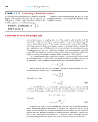 224 Chapter 6  Sampling and Estimation
Confidence Intervals and Sample Size
An important question in sampling is the size of the sample to take. Note that in all the
formulas for confidence intervals, the sample size plays a critical role in determining the
width of the confidence interval. As the sample size increases, the width of the confidence
interval decreases, providing a more accurate estimate of the true population parameter. In
many applications, we would like to control the margin of error in a confidence interval.
For example, in reporting voter preferences, we might wish to ensure that the margin of
error is{2%. Fortunately, it is relatively easy to determine the appropriate sample size
needed to estimate the population parameter within a specified level of precision.
The formulas for determining sample sizes to achieve a given margin of error are based
on the confidence interval half-widths. For example, consider the confidence interval for
the mean with a known population standard deviation we introduced in formula (6.2):
x { za2a
s
2n
b
Suppose we want the width of the confidence interval on either side of the mean (i.e.,
the margin of error) to be at most E. In other words,
E Ú za2a
s
2n
b
Solving for n, we find:
n Ú 1za222s2
E2
 (6.6)
In a similar fashion, we can compute the sample size required to achieve a desired
confidence interval half-width for a proportion by solving the following equation (based
on formula (6.4) using the population proportion p in the margin of error term) for n:
E Ú za22p11 - p2n
This yields
n Ú 1za222
p11 - p2
E2
 (6.7)
In practice, the value of p will not be known. You could use the sample proportion
from a preliminary sample as an estimate of p to plan the sample size, but this might
require several iterations and additional samples to find the sample size that yields the
required precision. When no information is available, the most conservative estimate is to
set p = 0.5. This maximizes the quantity p11 - p2 in the formula, resulting in the sam­
ple size that will guarantee the required precision no matter what the true proportion is.
Example 6.13 Computing a Prediction Interval
In estimating the revolving balance in the Excel file Credit
Approval Decisions in Example 6.9, we may use for-
mula (6.5) to compute a 95% prediction interval for the
revolving balance of a new homeowner as
$12,630.37 ± 2.056($5,393.38) A1 +
1
27
, or
[$338.10, $23,922.64]
Note that compared with Example 6.9, the size of the
prediction interval is considerably wider than that of the
confidence interval.
 