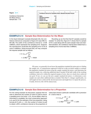 Chapter 6  Sampling and Estimation 225
Example 6.14 Sample Size Determination for the Mean
In the liquid detergent example (Example 6.8), the con-
fidence interval we computed in Figure 6.5 was [790.12,
801.88]. The width of the confidence interval is ±5.88
milliliters, which represents the sampling error. Suppose
the manufacturer would like the sampling error to be at
most 3 milliliters. Using formula (6.6), we may compute
the required sample size as follows:
n # 1 zA2 22
(S2
)
E2
= 11.9622
(152
)
32
= 96.04
Rounding up we find that that 97 samples would be
needed. To verify this, Figure 6.11 shows that if a sample
of 97 is used along with the same sample mean and stan-
dard deviation, the confidence interval does indeed have a
sampling error of error less than 3 milliliters.
Figure 6.11
Confidence Interval for
the Mean Using a
Sample Size = 97
Of course, we generally do not know the population standard deviation prior to finding
the sample size. A commonsense approach would be to take an initial sample to estimate
the population standard deviation using the sample standard deviation s and determine the
required sample size, collecting additional data if needed. If the half-width of the resulting
confidence interval is within the required margin of error, then we clearly have achieved
our goal. If not, we can use the new sample standard deviation s to determine a new
sample size and collect additional data as needed. Note that if s changes significantly, we
still might not have achieved the desired precision and might have to repeat the process.
Usually, however, this will be unnecessary.
Example 6.15 Sample Size Determination for a Proportion
For the voting example we discussed, suppose that we
wish to determine the number of voters to poll to ensure
a sampling error of at most ± 2%. As we stated, when no
information is available, the most conservative approach
is to use 0.5 for the estimate of the true proportion. Using
formula (6.7) with P = 0.5, the number of voters to poll
to obtain a 95% confidence interval on the proportion of
voters that choose a particular candidate with a precision
of ± 0.02 or less is
n # 1 zA/222
P(1 − P)
E2
= 1 1.962 2
(0.5) (1 − 0.5)
0.022
= 2,401
 