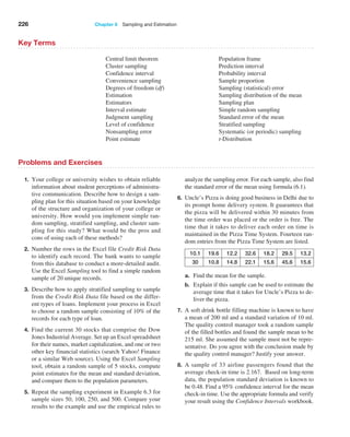 226 Chapter 6  Sampling and Estimation
Key Terms
Central limit theorem
Cluster sampling
Confidence interval
Convenience sampling
Degrees of freedom (df)
Estimation
Estimators
Interval estimate
Judgment sampling
Level of confidence
Nonsampling error
Point estimate
Population frame
Prediction interval
Probability interval
Sample proportion
Sampling (statistical) error
Sampling distribution of the mean
Sampling plan
Simple random sampling
Standard error of the mean
Stratified sampling
Systematic (or periodic) sampling
t-Distribution
Problems and Exercises
1. Your college or university wishes to obtain reliable
information about student perceptions of administra­
tive communication. Describe how to design a sam­
pling plan for this situation based on your knowledge
of the structure and organization of your college or
university. How would you implement simple ran­
dom sampling, stratified sampling, and cluster sam­
pling for this study? What would be the pros and
cons of using each of these methods?
2. Number the rows in the Excel file Credit Risk Data
to identify each record. The bank wants to sample
from this database to conduct a more-detailed audit.
Use the Excel Sampling tool to find a simple random
sample of 20 unique records.
3. Describe how to apply stratified sampling to sample
from the Credit Risk Data file based on the differ­
ent types of loans. Implement your process in Excel
to choose a random sample consisting of 10% of the
records for each type of loan.
4. Find the current 30 stocks that comprise the Dow
Jones Industrial Average. Set up an Excel spreadsheet
for their names, market capitalization, and one or two
other key financial statistics (search Yahoo! Finance
or a similar Web source). Using the Excel Sampling
tool, obtain a random sample of 5 stocks, compute
point estimates for the mean and standard deviation,
and compare them to the population parameters.
5. Repeat the sampling experiment in Example 6.3 for
sample sizes 50, 100, 250, and 500. Compare your
results to the example and use the empirical rules to
­
analyze the sampling error. For each sample, also find
the standard error of the mean using formula (6.1).
6. Uncle’s Pizza is doing good business in Delhi due to
its prompt home delivery system. It guarantees that
the pizza will be delivered within 30 minutes from
the time order was placed or the order is free. The
time that it takes to deliver each order on time is
maintained in the Pizza Time System. Fourteen ran­
dom entries from the Pizza Time System are listed.
10.1 19.6 12.2 32.6 18.2 29.5 13.2
30 10.8 14.8 22.1 15.6 45.6 15.6
a. Find the mean for the sample.
b. Explain if this sample can be used to estimate the
average time that it takes for Uncle’s Pizza to de­
liver the pizza.
7. A soft drink bottle filling machine is known to have
a mean of 200 ml and a standard variation of 10 ml.
The quality control manager took a random sample
of the filled bottles and found the sample mean to be
215 ml. She assumed the sample must not be repre­
sentative. Do you agree with the conclusion made by
the quality control manager? Justify your answer.
8. A sample of 33 airline passengers found that the
­
average check-in time is 2.167. Based on long-term
data, the population standard deviation is known to
be 0.48. Find a 95% confidence interval for the mean
check-in time. Use the appropriate formula and verify
your result using the Confidence Intervals workbook.
 