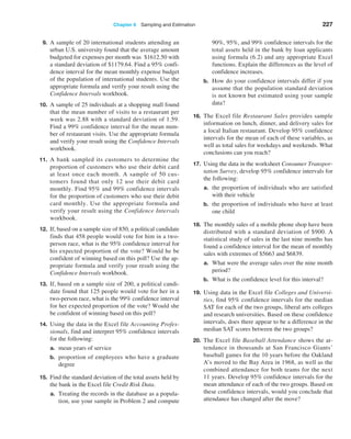 Chapter 6  Sampling and Estimation 227
9. A sample of 20 international students attending an
urban U.S. university found that the average amount
budgeted for expenses per month was $1612.50 with
a standard deviation of $1179.64. Find a 95% confi­
dence interval for the mean monthly expense budget
of the population of international students. Use the
appropriate formula and verify your result using the
Confidence Intervals workbook.
10. A sample of 25 individuals at a shopping mall found
that the mean number of visits to a restaurant per
week was 2.88 with a standard deviation of 1.59.
Find a 99% confidence interval for the mean num­
ber of restaurant visits. Use the appropriate formula
and verify your result using the Confidence Intervals
workbook.
11. A bank sampled its customers to determine the
proportion of customers who use their debit card
at least once each month. A sample of 50 cus­
tomers found that only 12 use their debit card
monthly. Find 95% and 99% confidence intervals
for the proportion of customers who use their debit
card monthly. Use the appropriate formula and
verify your result using the Confidence Intervals
workbook.
12. If, based on a sample size of 850, a political candidate
finds that 458 people would vote for him in a two-
person race, what is the 95% confidence interval for
his expected proportion of the vote? Would he be
confident of winning based on this poll? Use the ap­
propriate formula and verify your result using the
Confidence Intervals workbook.
13. If, based on a sample size of 200, a political candi­
date found that 125 people would vote for her in a
two-person race, what is the 99% confidence interval
for her expected proportion of the vote? Would she
be confident of winning based on this poll?
14. Using the data in the Excel file Accounting Profes-
sionals, find and interpret 95% confidence intervals
for the following:
a. mean years of service
b. proportion of employees who have a graduate
degree
15. Find the standard deviation of the total assets held by
the bank in the Excel file Credit Risk Data.
a. Treating the records in the database as a popula­
tion, use your sample in Problem 2 and compute
90%, 95%, and 99% confidence intervals for the
total assets held in the bank by loan applicants
using formula (6.2) and any appropriate Excel
functions. Explain the differences as the level of
confidence increases.
b. How do your confidence intervals differ if you
assume that the population standard deviation
is not known but estimated using your sample
data?
16. The Excel file Restaurant Sales provides sample
information on lunch, dinner, and delivery sales for
a local Italian restaurant. Develop 95% confidence
intervals for the mean of each of these variables, as
well as total sales for weekdays and weekends. What
conclusions can you reach?
17. Using the data in the worksheet Consumer Transpor-
tation Survey, develop 95% confidence intervals for
the following:
a. the proportion of individuals who are satisfied
with their vehicle
b. the proportion of individuals who have at least
one child
18. The monthly sales of a mobile phone shop have been
distributed with a standard deviation of $900. A
statistical study of sales in the last nine months has
found a confidence interval for the mean of monthly
sales with extremes of $5663 and $6839.
a. What were the average sales over the nine month
period?
b. What is the confidence level for this interval?
19. Using data in the Excel file Colleges and Universi-
ties, find 95% confidence intervals for the median
SAT for each of the two groups, liberal arts colleges
and research universities. Based on these confidence
intervals, does there appear to be a difference in the
median SAT scores between the two groups?
20. The Excel file Baseball Attendance shows the at­
tendance in thousands at San Francisco Giants’
baseball games for the 10 years before the Oakland
A’s moved to the Bay Area in 1968, as well as the
combined attendance for both teams for the next
11 years. Develop 95% confidence intervals for the
mean attendance of each of the two groups. Based on
these confidence intervals, would you conclude that
attendance has changed after the move?
 