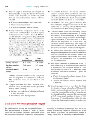 228 Chapter 6  Sampling and Estimation
21. A random sample of 100 teenagers was surveyed, and
the mean number of songs that they had downloaded
from the iTunes store in the past month was 9.4 with
the results considered accurate is within 1.4 (18 times
out of 20).
a. What percent of confidence level is the result?
b. What is the margin of error?
c. What is the confidence interval? Explain.
22. A study of nonfatal occupational injuries in the
United States found that about 31% of all injuries
in the service sector involved the back. The Na­
tional Institute for Occupational Safety and Health
(NIOSH) recommended conducting a comprehensive
ergonomics assessment of jobs and workstations. In
response to this information, Mark Glassmeyer de­
veloped a unique ergonomic handcart to help field
service engineers be more productive and also to re­
duce back injuries from lifting parts and equipment
during service calls. Using a sample of 382 field ser­
vice engineers who were provided with these carts,
Mark collected the following data:
Year 1
(without Cart)
Year 2
(with Cart)
Average call time 8.27 hours 7.98 hours
Standard deviation
call time
1.36 hours 1.21 hours
Proportion of back
injuries
0.018 0.010
		
Find 95% confidence intervals for the average call
times and proportion of back injuries in each year.
What conclusions would you reach based on your
results?
23. Using the data in the worksheet Consumer Trans-
portation Survey, develop 95% and 99% prediction
intervals for the following:
a. the hours per week that an individual will spend
in his or her vehicle
b. the number of miles driven per week
24. The Excel file Restaurant Sales provides sample in­
formation on lunch, dinner, and delivery sales for a
local Italian restaurant. Develop 95% prediction inter­
vals for the daily dollar sales of each of these variables
and also for the total sales dollars on a weekend day.
25. For the Excel file Credit Approval Decisions, find
95% confidence and prediction intervals for the
credit scores and revolving balance of homeowners
and nonhomeowners. How do they compare?
26. Trade associations, such as the United Dairy Farmers
Association, frequently conduct surveys to identify
characteristics of their membership. If this organiza­
tion conducted a survey to estimate the annual per-
capita consumption of milk and wanted to be 95%
confident that the estimate was no more than {0.5
gallon away from the actual average, what sample size
is needed? Past data have indicated that the standard
deviation of consumption is approximately 6 gallons.
27. If a manufacturer conducted a survey among ran­
domly selected target market households and wanted
to be 95% confident that the difference between the
sample estimate and the actual market share for its
new product was no more than {2%, what sample
size would be needed?
28. After regular complaints of tire blowouts on the Ya­
muna Expressway, in an automotive test conducted
by the authorities, the average tire pressure in a sam­
ple of 62 tires was found to be 24 pounds per square
inch and the standard deviation was 2.1 pound per
square inch.
a. What is the estimated population standard devia­
tion for this population?
b. Calculate the estimated standard deviation error
of the mean.
29. A music company wants to know how the illegal
downloading of music online affects CD sales. 600
families are randomly chosen from various parts of
a particular country and the number of songs that are
downloaded in an hour are noted. The sample mean
is 3947 with a sample standard deviation of 104.
Determine a 90% confidence interval for this data.
(Assume that the population variance is not known.)
Case: Drout Advertising Research Project
The background for this case was introduced in Chapter 1.
This is a continuation of the case in Chapter 4. For this
part of the case, compute confidence intervals for means
and proportions, and analyze the sampling errors, ­
possibly
suggesting larger sample sizes to obtain more precise es­
timates. Write up your findings in a formal report or add
your findings to the report you completed for the case in
Chapter 4, depending on your instructor’s requirements.
 