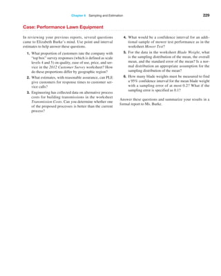 Chapter 6  Sampling and Estimation 229
Case: Performance Lawn Equipment
In reviewing your previous reports, several questions
came to Elizabeth Burke’s mind. Use point and interval
estimates to help answer these questions.
1. What proportion of customers rate the company with
“top box” survey responses (which is defined as scale
levels 4 and 5) on quality, ease of use, price, and ser­
vice in the 2012 Customer Survey worksheet? How
do these proportions differ by geographic region?
2. What estimates, with reasonable assurance, can PLE
give customers for response times to customer ser­
vice calls?
3. Engineering has collected data on alternative process
costs for building transmissions in the worksheet
Transmission Costs. Can you determine whether one
of the proposed processes is better than the current
process?
4. What would be a confidence interval for an addi­
tional sample of mower test performance as in the
worksheet Mower Test?
5. For the data in the worksheet Blade Weight, what
is the sampling distribution of the mean, the overall
mean, and the standard error of the mean? Is a nor­
mal distribution an appropriate ­
assumption for the
sampling distribution of the mean?
6. How many blade weights must be measured to find
a 95% confidence interval for the mean blade weight
with a sampling error of at most 0.2? What if the
sampling error is specified as 0.1?
Answer these questions and summarize your results in a
formal report to Ms. Burke.
 