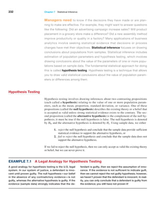 232 Chapter 7  Statistical Inference
Managers need to know if the decisions they have made or are plan-
ning to make are effective. For example, they might want to answer questions
like the following: Did an advertising campaign increase sales? Will product
placement in a grocery store make a difference? Did a new assembly method
improve productivity or quality in a factory? Many applications of business
­
analytics involve seeking statistical evidence that decisions or process
changes have met their objectives. Statistical inference focuses on drawing
conclusions about populations from samples. Statistical inference includes
estimation of population parameters and hypothesis testing, which involves
drawing conclusions about the value of the parameters of one or more popu-
lations based on sample data. The fundamental statistical approach for doing
this is called hypothesis testing. Hypothesis testing is a technique that allows
you to draw valid statistical conclusions about the value of population param-
eters or differences among them.
Hypothesis Testing
Hypothesis testing involves drawing inferences about two contrasting propositions
(each called a hypothesis) relating to the value of one or more population param-
eters, such as the mean, proportion, standard deviation, or variance. One of these
propositions (called the null hypothesis) describes the existing theory or a belief that
is accepted as valid unless strong statistical evidence exists to the contrary. The sec-
ond proposition (called the alternative hypothesis) is the complement of the null hy-
pothesis; it must be true if the null hypothesis is false. The null hypothesis is denoted
by H0, and the alternative hypothesis is denoted by H1. Using sample data, we either
1. reject the null hypothesis and conclude that the sample data provide sufficient
statistical evidence to support the alternative hypothesis, or
2. fail to reject the null hypothesis and conclude that the sample data does not
support the alternative hypothesis.
If we fail to reject the null hypothesis, then we can only accept as valid the existing theory
or belief, but we can never prove it.
Example 7.1 A Legal Analogy for Hypothesis Testing
A good analogy for hypothesis testing is the U.S. legal
system. In our system of justice, a defendant is inno-
cent until proven guilty. The null hypothesis—our belief
in the absence of any contradictory evidence—is not
guilty, whereas the alternative hypothesis is guilty. If the
evidence (sample data) strongly indicates that the de-
fendant is guilty, then we reject the assumption of inno-
cence. If the evidence is not sufficient to indicate guilt,
then we cannot reject the not guilty hypothesis; however,
we haven’t proven that the defendant is innocent. In real-
ity, you can only conclude that a defendant is guilty from
the evidence; you still have not proven it!
 