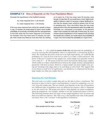 Chapter 7  Statistical Inference 235
Example 7.3 How B Depends on the True Population Mean
Consider the hypotheses in the CadSoft example:
H0: mean response time # 25 minutes
H1: mean response time * 25 minutes
If the true mean response from which the sample is drawn
is, say, 15 minutes, we would expect to have a much smaller
probability of incorrectly concluding that the null hypothesis
is true than when the true mean response is 24 minutes,
for example. If the true mean were 15 minutes, the sam-
ple mean would very likely be much less than 25, leading
us to reject H0. If the true mean were 24 minutes, even
though it is less than 25, we would have a much higher prob-
ability of failing to reject H0 because a higher likelihood ex-
ists that the sample mean would be greater than 25 due
to sampling error. Thus, the farther away the true mean
response time is from the hypothesized value, the smaller is B.
Generally, as A decreases, B increases, so the decision
maker must consider the trade-offs of these risks. So, if you
choose a level of significance of 0.01 instead of 0.05 and keep
the sample size constant, you would reduce the probability of
a Type I error but increase the probability of a Type II error.
The value 1 - b is called the power of the test and represents the probability of
correctly rejecting the null hypothesis when it is indeed false, or P(rejecting H0 ∙H0 is
false). We would like the power of the test to be high (equivalently, we would like the
probability of a Type II error to be low) to allow us to make a valid conclusion. The
power of the test is sensitive to the sample size; small sample sizes generally result in
a low value of 1 - b. The power of the test can be increased by taking larger samples,
which enable us to detect small differences between the sample statistics and population
parameters with more accuracy. However, a larger sample size incurs higher costs, giv-
ing new meaning to the adage, there is no such thing as a free lunch. This suggests that
if you choose a small level of significance, you should try to compensate by having a
large sample size when you conduct the test.
Selecting the Test Statistic
The next step is to collect sample data and use the data to draw a conclusion. The
decision to reject or fail to reject a null hypothesis is based on computing a test sta-
tistic from the sample data. The test statistic used depends on the type of hypothesis
test. Different types of hypothesis tests use different test statistics, and it is important
to use the correct one. The proper test statistic often depends on certain assumptions
about the population—for example, whether or not the standard deviation is known.
The following formulas show two types of one-sample hypothesis tests for means and
their associated test statistics. The value of m0 is the hypothesized value of the popula-
tion mean; that is, the “constant” in the hypothesis formulation.
Type of Test Test Statistic
One-sample test for mean, S known z =
x − M0
S,1n
(7.1)
One-sample test for mean, S unknown t =
x − M0
s,1n
(7.2)
 