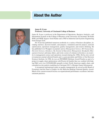 About the Author
23
James R. Evans
Professor, University of Cincinnati College of Business
James R. Evans is professor in the Department of Operations, Business Analytics, and
Information Systems in the College of Business at the University of Cincinnati. He holds
BSIE and MSIE degrees from Purdue and a PhD in Industrial and Systems Engineering
from Georgia Tech.
Dr. Evans has published numerous textbooks in a variety of business disciplines, in-
cluding statistics, decision models, and analytics, simulation and risk analysis, network
optimization, operations management, quality management, and creative thinking. He
has published over 90 papers in journals such as Management Science, IIE Transactions,
­
Decision Sciences, Interfaces, the Journal of Operations Management, the Quality Man-
agement Journal, and many others, and wrote a series of columns in Interfaces on creativ-
ity in management science and operations research during the 1990s. He has also served
on numerous journal editorial boards and is a past-president and Fellow of the Decision
Sciences Institute. In 1996, he was an INFORMS Edelman Award Finalist as part of a
project in supply chain optimization with Procter & Gamble that was credited with help-
ing P&G save over $250,000,000 annually in their North American supply chain, and
consulted on risk analysis modeling for Cincinnati 2012’s Olympic Games bid proposal.
A recognized international expert on quality management, he served on the Board of
Examiners and the Panel of Judges for the Malcolm Baldrige National Quality Award.
Much of his current research focuses on organizational performance excellence and mea-
surement practices.
 